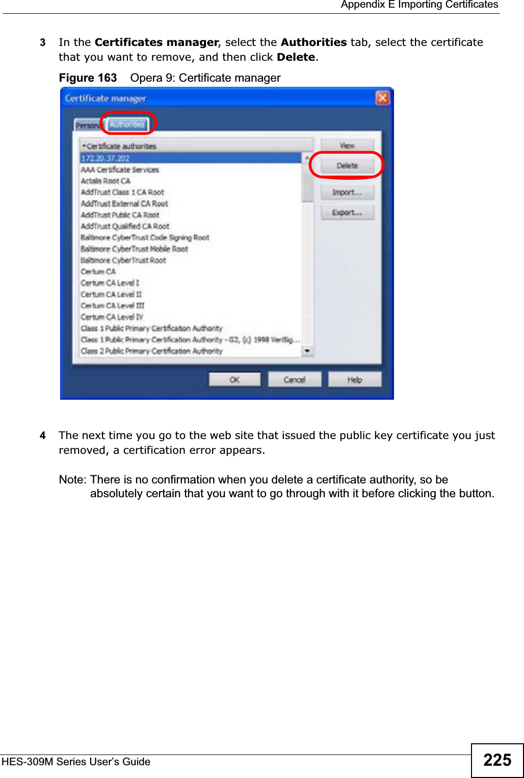  Appendix E Importing CertificatesHES-309M Series User’s Guide 2253In the Certificates manager, select the Authorities tab, select the certificate that you want to remove, and then click Delete.Figure 163    Opera 9: Certificate manager4The next time you go to the web site that issued the public key certificate you just removed, a certification error appears.Note: There is no confirmation when you delete a certificate authority, so be absolutely certain that you want to go through with it before clicking the button.