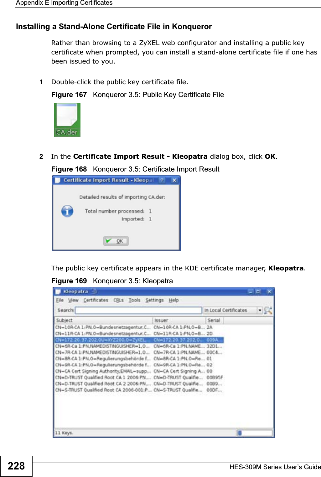 Appendix E Importing CertificatesHES-309M Series User’s Guide228Installing a Stand-Alone Certificate File in KonquerorRather than browsing to a ZyXEL web configurator and installing a public key certificate when prompted, you can install a stand-alone certificate file if one has been issued to you.1Double-click the public key certificate file.Figure 167   Konqueror 3.5: Public Key Certificate File2In the Certificate Import Result - Kleopatra dialog box, click OK.Figure 168   Konqueror 3.5: Certificate Import ResultThe public key certificate appears in the KDE certificate manager, Kleopatra.Figure 169   Konqueror 3.5: Kleopatra