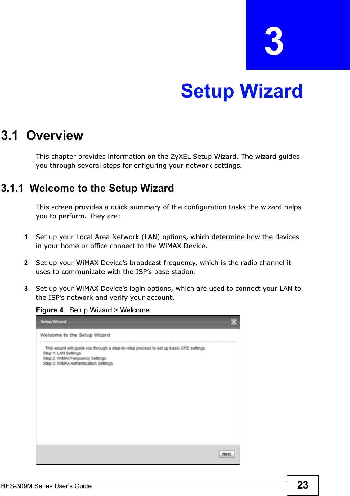 HES-309M Series User’s Guide 23CHAPTER  3 Setup Wizard3.1  OverviewThis chapter provides information on the ZyXEL Setup Wizard. The wizard guides you through several steps for onfiguring your network settings.3.1.1  Welcome to the Setup WizardThis screen provides a quick summary of the configuration tasks the wizard helps you to perform. They are:1Set up your Local Area Network (LAN) options, which determine how the devices in your home or office connect to the WiMAX Device.2Set up your WiMAX Device’s broadcast frequency, which is the radio channel it uses to communicate with the ISP’s base station.3Set up your WiMAX Device’s login options, which are used to connect your LAN to the ISP’s network and verify your account. Figure 4   Setup Wizard &gt; Welcome