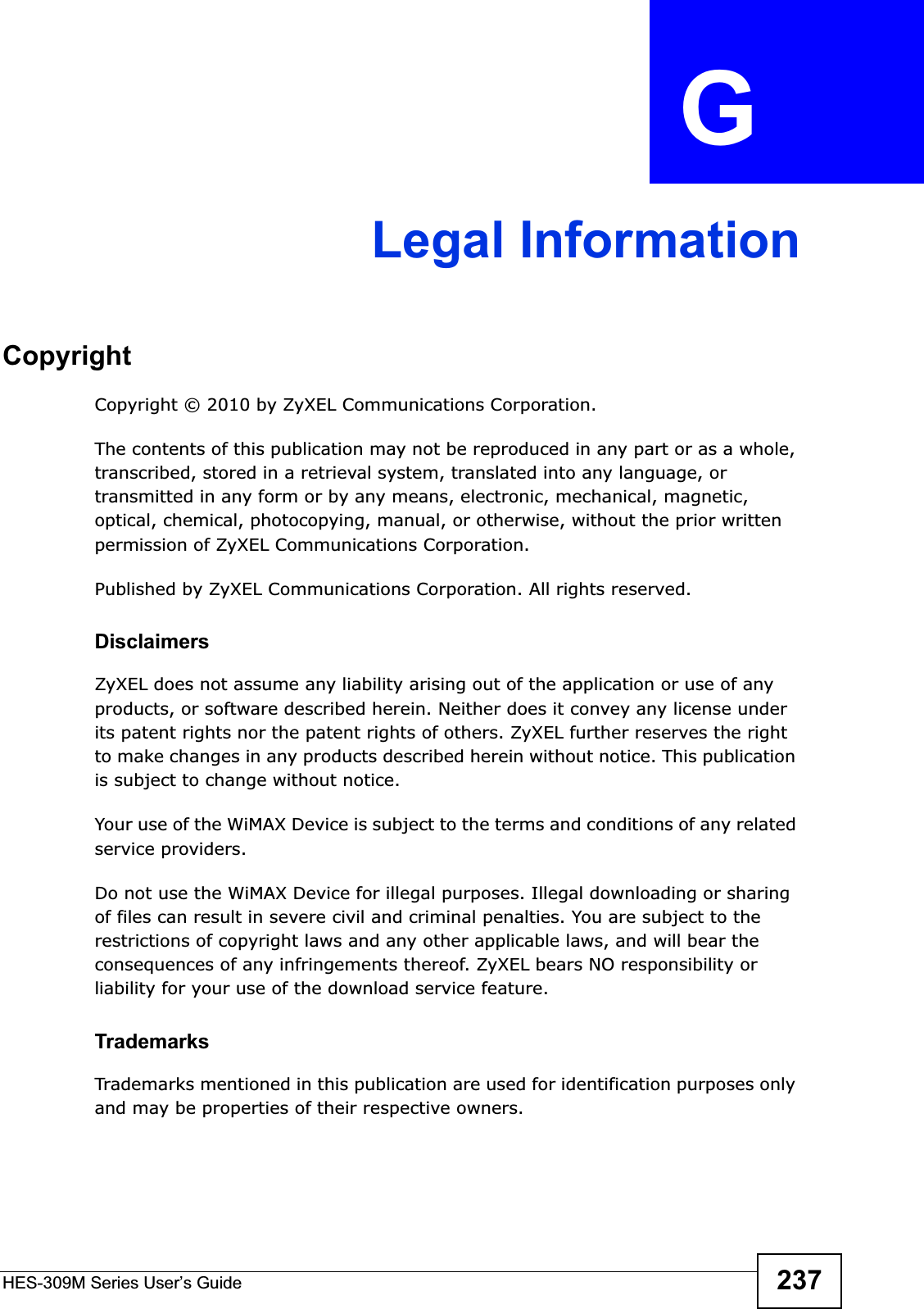 HES-309M Series User’s Guide 237APPENDIX  G Legal InformationCopyrightCopyright © 2010 by ZyXEL Communications Corporation.The contents of this publication may not be reproduced in any part or as a whole, transcribed, stored in a retrieval system, translated into any language, or transmitted in any form or by any means, electronic, mechanical, magnetic, optical, chemical, photocopying, manual, or otherwise, without the prior written permission of ZyXEL Communications Corporation.Published by ZyXEL Communications Corporation. All rights reserved.DisclaimersZyXEL does not assume any liability arising out of the application or use of any products, or software described herein. Neither does it convey any license under its patent rights nor the patent rights of others. ZyXEL further reserves the right to make changes in any products described herein without notice. This publication is subject to change without notice.Your use of the WiMAX Device is subject to the terms and conditions of any related service providers.Do not use the WiMAX Device for illegal purposes. Illegal downloading or sharing of files can result in severe civil and criminal penalties. You are subject to the restrictions of copyright laws and any other applicable laws, and will bear the consequences of any infringements thereof. ZyXEL bears NO responsibility or liability for your use of the download service feature.TrademarksTrademarks mentioned in this publication are used for identification purposes only and may be properties of their respective owners.