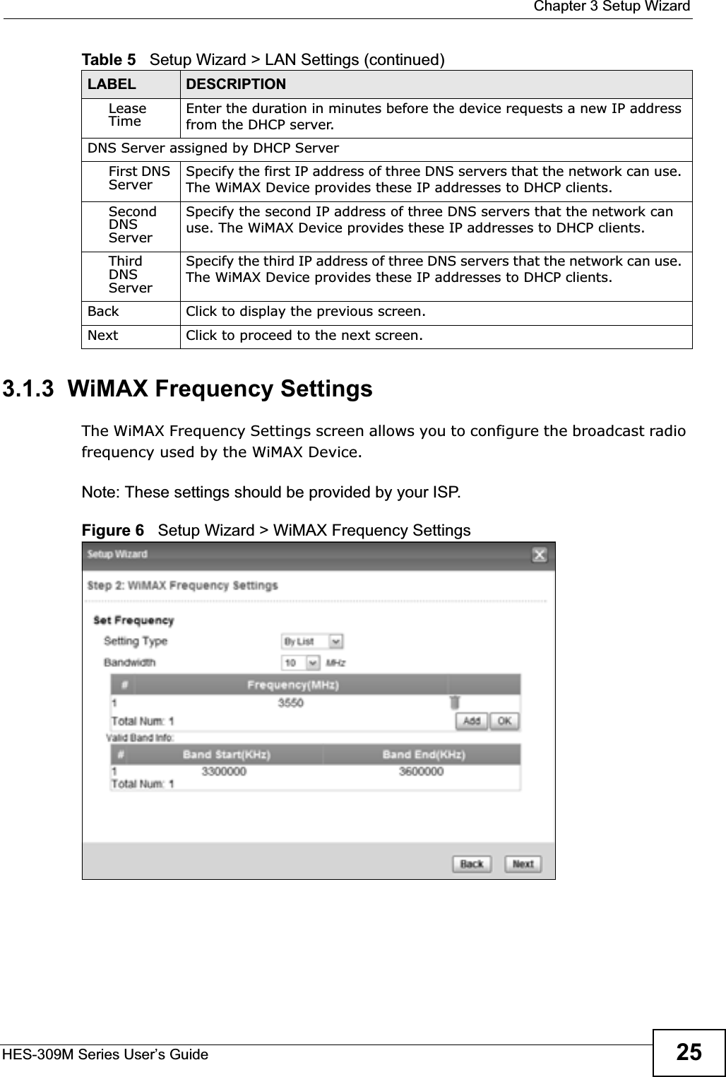  Chapter 3 Setup WizardHES-309M Series User’s Guide 253.1.3  WiMAX Frequency SettingsThe WiMAX Frequency Settings screen allows you to configure the broadcast radio frequency used by the WiMAX Device.Note: These settings should be provided by your ISP.Figure 6   Setup Wizard &gt; WiMAX Frequency SettingsLease Time Enter the duration in minutes before the device requests a new IP address from the DHCP server.DNS Server assigned by DHCP ServerFirst DNS Server Specify the first IP address of three DNS servers that the network can use. The WiMAX Device provides these IP addresses to DHCP clients.SecondDNS ServerSpecify the second IP address of three DNS servers that the network can use. The WiMAX Device provides these IP addresses to DHCP clients.ThirdDNS ServerSpecify the third IP address of three DNS servers that the network can use. The WiMAX Device provides these IP addresses to DHCP clients.Back Click to display the previous screen.Next Click to proceed to the next screen. Table 5   Setup Wizard &gt; LAN Settings (continued)LABEL DESCRIPTION
