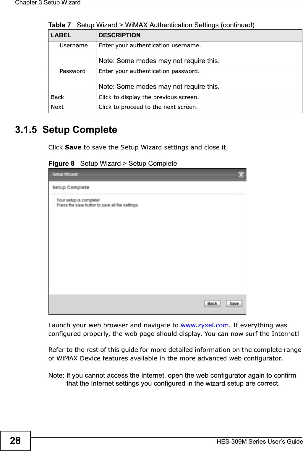 Chapter 3 Setup WizardHES-309M Series User’s Guide283.1.5  Setup CompleteClick Save to save the Setup Wizard settings and close it.Figure 8   Setup Wizard &gt; Setup CompleteLaunch your web browser and navigate to www.zyxel.com. If everything was configured properly, the web page should display. You can now surf the Internet!Refer to the rest of this guide for more detailed information on the complete range of WiMAX Device features available in the more advanced web configurator. Note: If you cannot access the Internet, open the web configurator again to confirm that the Internet settings you configured in the wizard setup are correct.Username Enter your authentication username.Note: Some modes may not require this.Password Enter your authentication password.Note: Some modes may not require this.Back Click to display the previous screen.Next Click to proceed to the next screen. Table 7   Setup Wizard &gt; WiMAX Authentication Settings (continued)LABEL DESCRIPTION