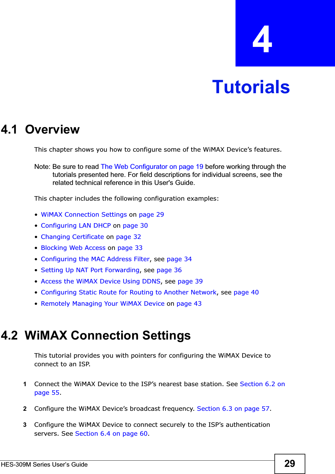 HES-309M Series User’s Guide 29CHAPTER  4 Tutorials4.1  OverviewThis chapter shows you how to configure some of the WiMAX Device’s features.Note: Be sure to read The Web Configurator on page 19 before working through the tutorials presented here. For field descriptions for individual screens, see the related technical reference in this User&apos;s Guide.This chapter includes the following configuration examples:•WiMAX Connection Settings on page 29•Configuring LAN DHCP on page 30•Changing Certificate on page 32•Blocking Web Access on page 33•Configuring the MAC Address Filter, see page 34•Setting Up NAT Port Forwarding, see page 36•Access the WiMAX Device Using DDNS, see page 39•Configuring Static Route for Routing to Another Network, see page 40•Remotely Managing Your WiMAX Device on page 434.2  WiMAX Connection SettingsThis tutorial provides you with pointers for configuring the WiMAX Device to connect to an ISP.1Connect the WiMAX Device to the ISP’s nearest base station. See Section 6.2 on page 55.2Configure the WiMAX Device’s broadcast frequency. Section 6.3 on page 57.3Configure the WiMAX Device to connect securely to the ISP’s authentication servers. See Section 6.4 on page 60.