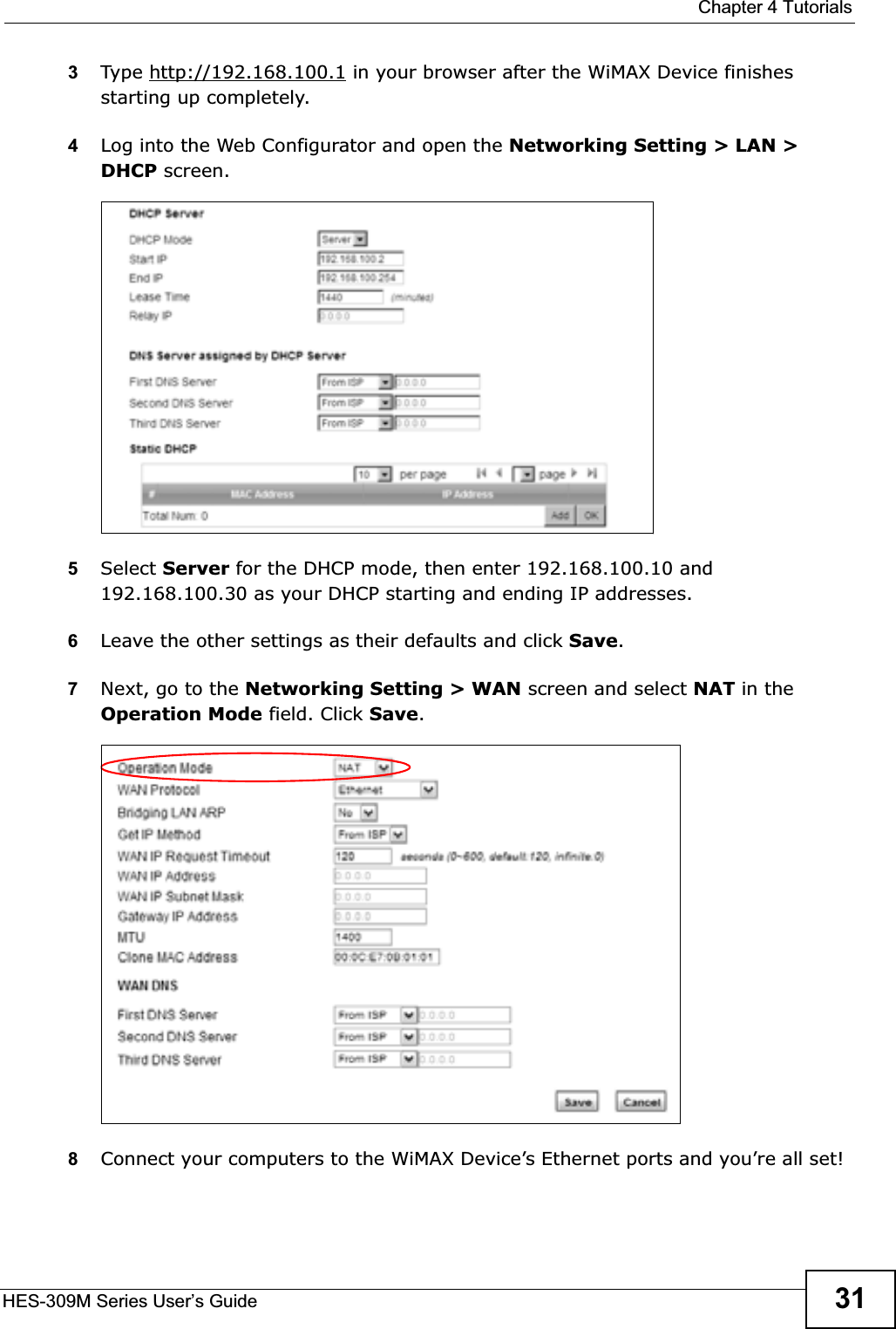  Chapter 4 TutorialsHES-309M Series User’s Guide 313Type http://192.168.100.1 in your browser after the WiMAX Device finishes starting up completely.4Log into the Web Configurator and open the Networking Setting &gt; LAN &gt; DHCP screen.5Select Server for the DHCP mode, then enter 192.168.100.10 and 192.168.100.30 as your DHCP starting and ending IP addresses.6Leave the other settings as their defaults and click Save.7Next, go to the Networking Setting &gt; WAN screen and select NAT in the Operation Mode field. Click Save.8Connect your computers to the WiMAX Device’s Ethernet ports and you’re all set!