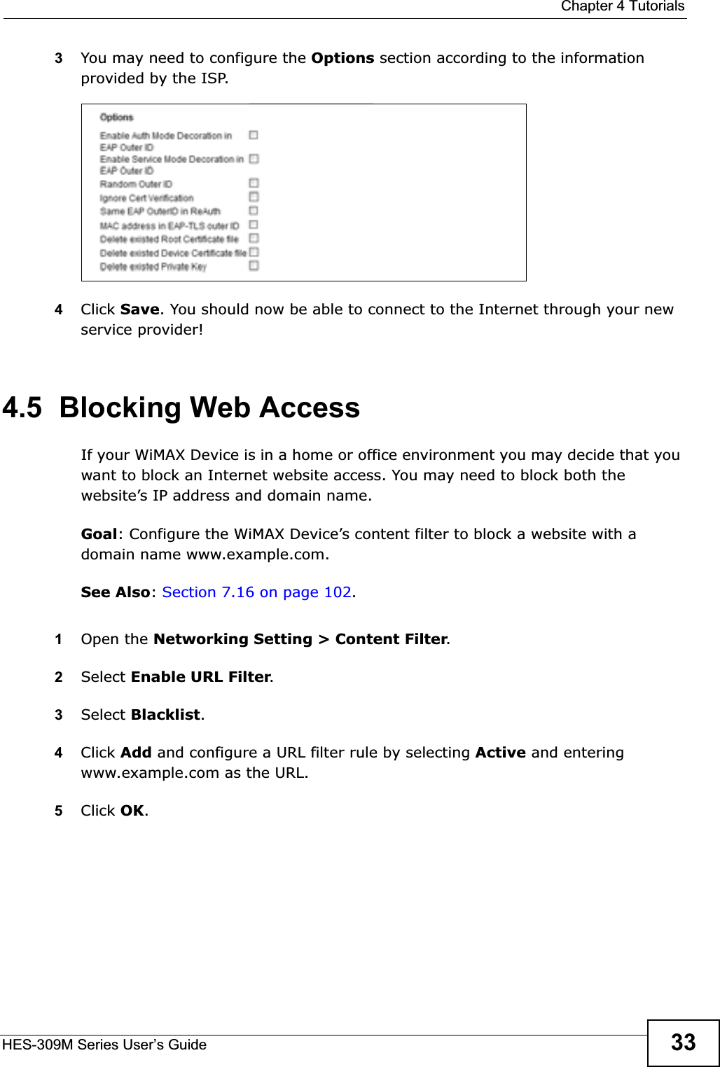  Chapter 4 TutorialsHES-309M Series User’s Guide 333You may need to configure the Options section according to the information provided by the ISP.4Click Save. You should now be able to connect to the Internet through your new service provider!4.5  Blocking Web AccessIf your WiMAX Device is in a home or office environment you may decide that you want to block an Internet website access. You may need to block both the website’s IP address and domain name.Goal: Configure the WiMAX Device’s content filter to block a website with a domain name www.example.com.See Also:Section 7.16 on page 102.1Open the Networking Setting &gt; Content Filter.2Select Enable URL Filter.3Select Blacklist.4Click Add and configure a URL filter rule by selecting Active and entering www.example.com as the URL.5Click OK.
