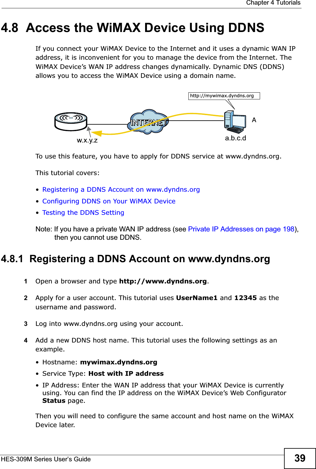  Chapter 4 TutorialsHES-309M Series User’s Guide 394.8  Access the WiMAX Device Using DDNSIf you connect your WiMAX Device to the Internet and it uses a dynamic WAN IP address, it is inconvenient for you to manage the device from the Internet. The WiMAX Device’s WAN IP address changes dynamically. Dynamic DNS (DDNS) allows you to access the WiMAX Device using a domain name. To use this feature, you have to apply for DDNS service at www.dyndns.org.This tutorial covers:•Registering a DDNS Account on www.dyndns.org•Configuring DDNS on Your WiMAX Device•Testing the DDNS SettingNote: If you have a private WAN IP address (see Private IP Addresses on page 198),then you cannot use DDNS.4.8.1  Registering a DDNS Account on www.dyndns.org1Open a browser and type http://www.dyndns.org.2Apply for a user account. This tutorial uses UserName1 and 12345 as the username and password.3Log into www.dyndns.org using your account.4Add a new DDNS host name. This tutorial uses the following settings as an example.• Hostname: mywimax.dyndns.org•Service Type: Host with IP address• IP Address: Enter the WAN IP address that your WiMAX Device is currently using. You can find the IP address on the WiMAX Device’s Web Configurator Status page.Then you will need to configure the same account and host name on the WiMAX Device later.w.x.y.z a.b.c.dhttp://mywimax.dyndns.orgA