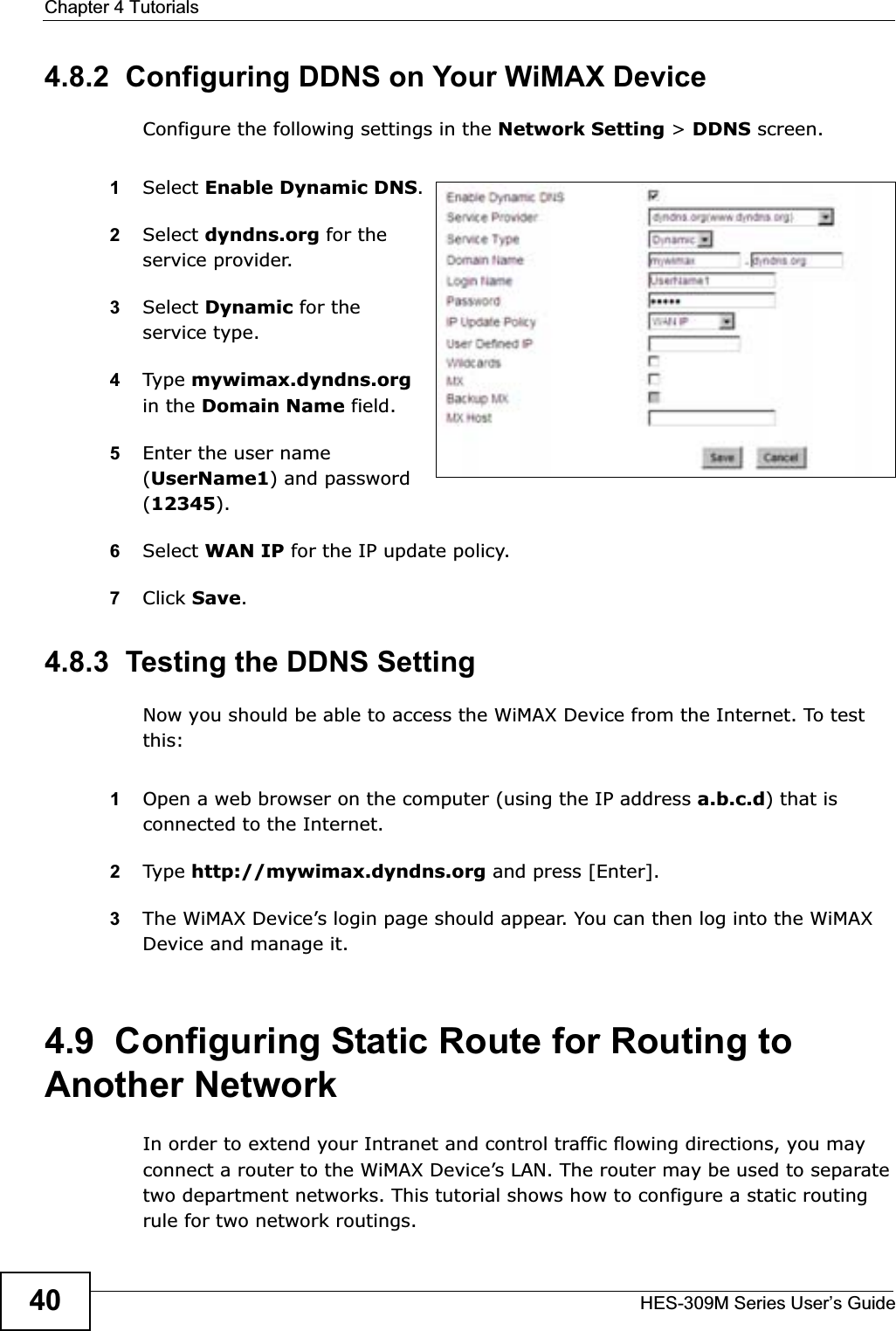Chapter 4 TutorialsHES-309M Series User’s Guide404.8.2  Configuring DDNS on Your WiMAX DeviceConfigure the following settings in the Network Setting &gt; DDNS screen.1Select Enable Dynamic DNS.2Select dyndns.org for the service provider.3Select Dynamic for the service type.4Type mywimax.dyndns.orgin the Domain Name field.5Enter the user name (UserName1) and password (12345).6Select WAN IP for the IP update policy.7Click Save.4.8.3  Testing the DDNS SettingNow you should be able to access the WiMAX Device from the Internet. To test this:1Open a web browser on the computer (using the IP address a.b.c.d) that is connected to the Internet.2Type http://mywimax.dyndns.org and press [Enter].3The WiMAX Device’s login page should appear. You can then log into the WiMAX Device and manage it.4.9  Configuring Static Route for Routing to Another NetworkIn order to extend your Intranet and control traffic flowing directions, you may connect a router to the WiMAX Device’s LAN. The router may be used to separate two department networks. This tutorial shows how to configure a static routing rule for two network routings.