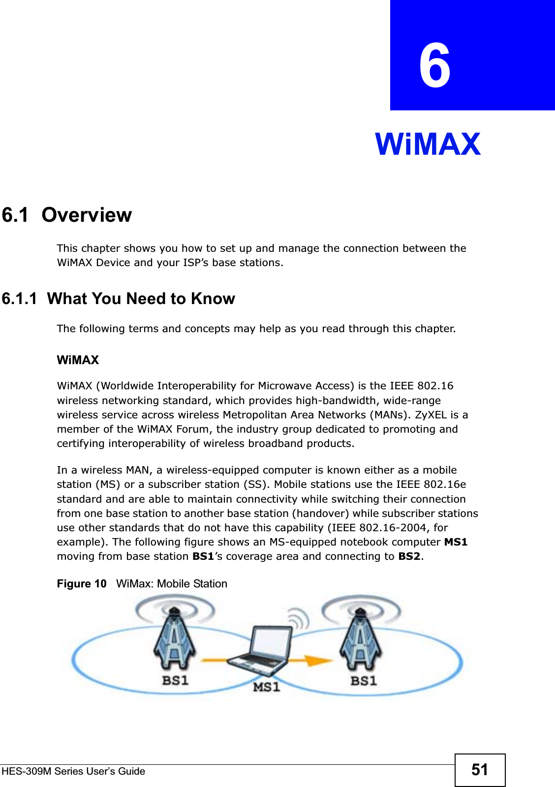 HES-309M Series User’s Guide 51CHAPTER  6 WiMAX6.1  OverviewThis chapter shows you how to set up and manage the connection between the WiMAX Device and your ISP’s base stations.6.1.1  What You Need to KnowThe following terms and concepts may help as you read through this chapter.WiMAX WiMAX (Worldwide Interoperability for Microwave Access) is the IEEE 802.16 wireless networking standard, which provides high-bandwidth, wide-range wireless service across wireless Metropolitan Area Networks (MANs). ZyXEL is a member of the WiMAX Forum, the industry group dedicated to promoting and certifying interoperability of wireless broadband products.In a wireless MAN, a wireless-equipped computer is known either as a mobile station (MS) or a subscriber station (SS). Mobile stations use the IEEE 802.16e standard and are able to maintain connectivity while switching their connection from one base station to another base station (handover) while subscriber stations use other standards that do not have this capability (IEEE 802.16-2004, for example). The following figure shows an MS-equipped notebook computer MS1moving from base station BS1’s coverage area and connecting to BS2.Figure 10   WiMax: Mobile Station