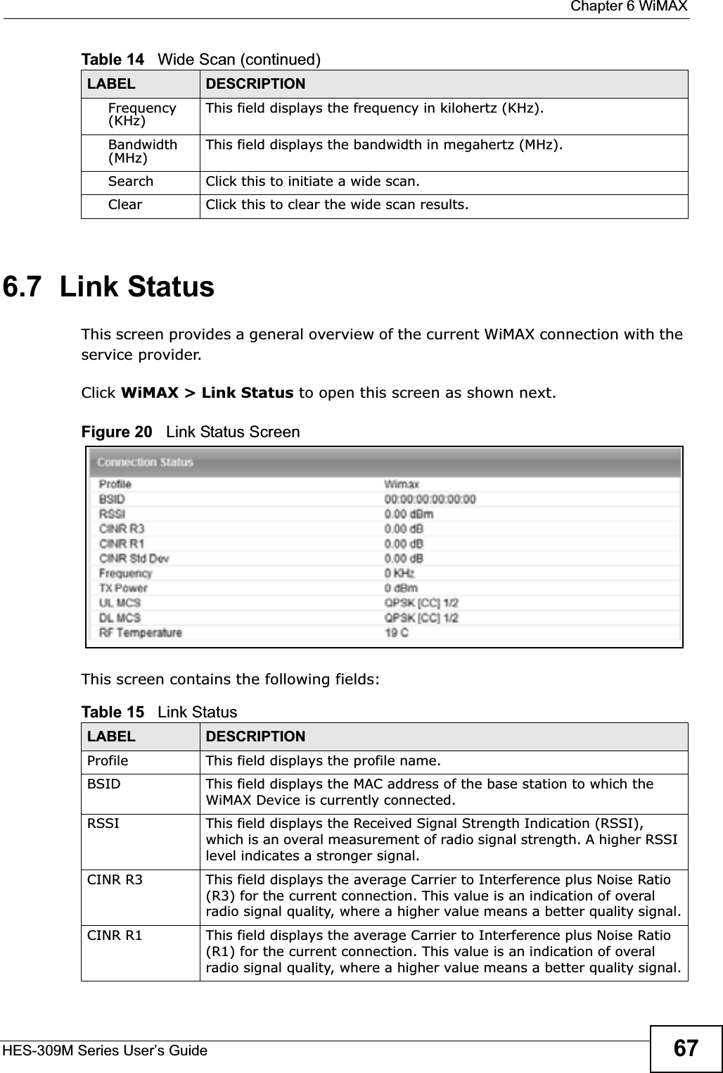  Chapter 6 WiMAXHES-309M Series User’s Guide 676.7  Link StatusThis screen provides a general overview of the current WiMAX connection with the service provider.Click WiMAX &gt; Link Status to open this screen as shown next.Figure 20   Link Status ScreenThis screen contains the following fields:Frequency(KHz) This field displays the frequency in kilohertz (KHz).Bandwidth (MHz) This field displays the bandwidth in megahertz (MHz).Search Click this to initiate a wide scan.Clear Click this to clear the wide scan results.Table 14   Wide Scan (continued)LABEL DESCRIPTIONTable 15   Link StatusLABEL DESCRIPTIONProfile This field displays the profile name.BSID This field displays the MAC address of the base station to which the WiMAX Device is currently connected.RSSI This field displays the Received Signal Strength Indication (RSSI), which is an overal measurement of radio signal strength. A higher RSSI level indicates a stronger signal.CINR R3 This field displays the average Carrier to Interference plus Noise Ratio (R3) for the current connection. This value is an indication of overal radio signal quality, where a higher value means a better quality signal.CINR R1 This field displays the average Carrier to Interference plus Noise Ratio (R1) for the current connection. This value is an indication of overal radio signal quality, where a higher value means a better quality signal.