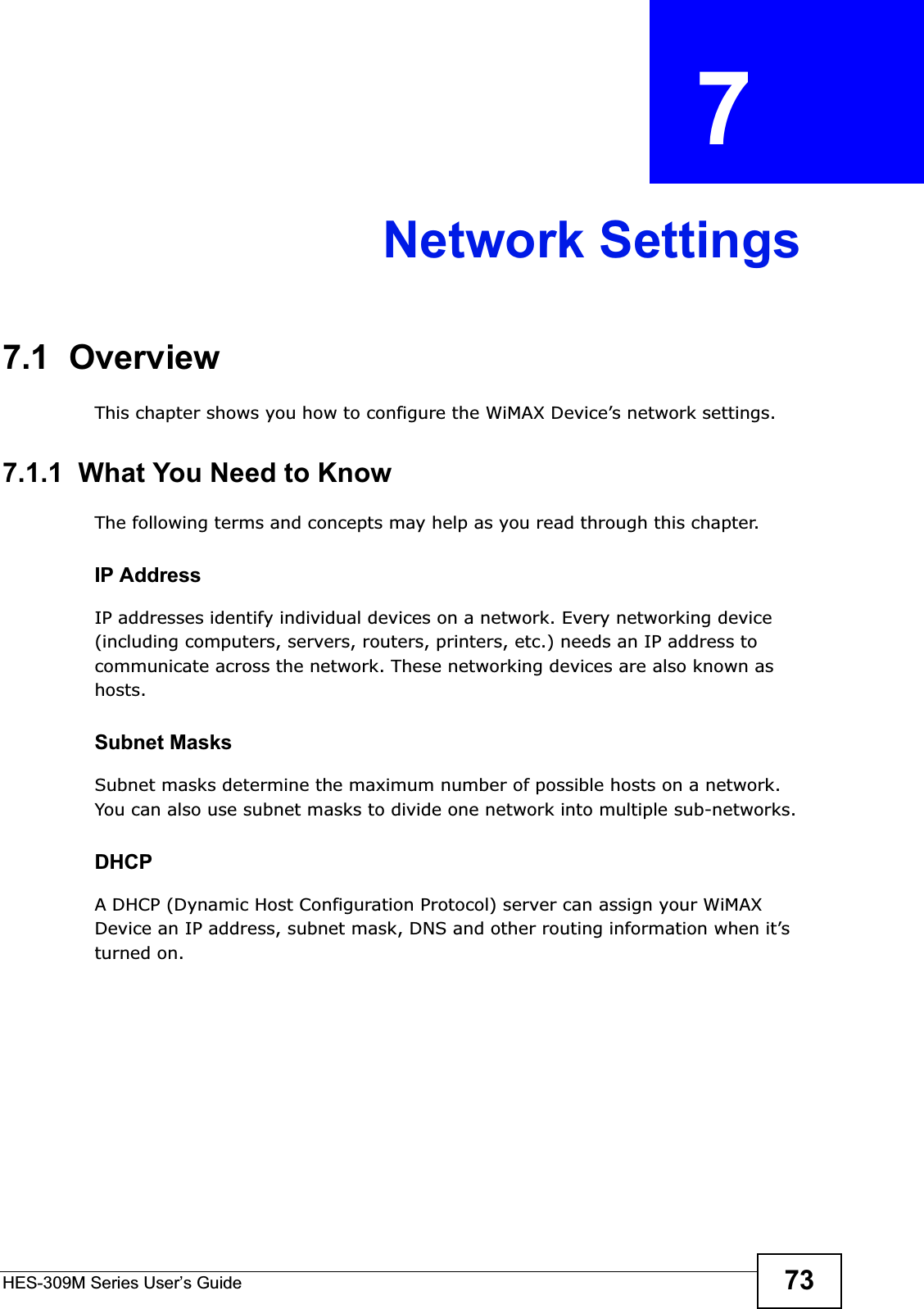 HES-309M Series User’s Guide 73CHAPTER  7 Network Settings7.1  OverviewThis chapter shows you how to configure the WiMAX Device’s network settings.7.1.1  What You Need to KnowThe following terms and concepts may help as you read through this chapter.IP AddressIP addresses identify individual devices on a network. Every networking device (including computers, servers, routers, printers, etc.) needs an IP address to communicate across the network. These networking devices are also known as hosts.Subnet MasksSubnet masks determine the maximum number of possible hosts on a network. You can also use subnet masks to divide one network into multiple sub-networks.DHCPA DHCP (Dynamic Host Configuration Protocol) server can assign your WiMAX Device an IP address, subnet mask, DNS and other routing information when it’s turned on.