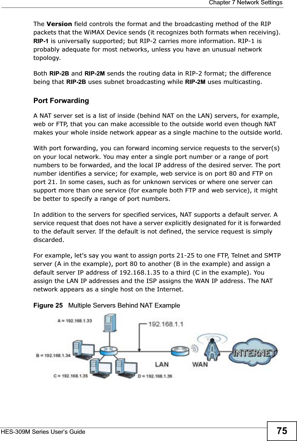  Chapter 7 Network SettingsHES-309M Series User’s Guide 75The Version field controls the format and the broadcasting method of the RIP packets that the WiMAX Device sends (it recognizes both formats when receiving). RIP-1 is universally supported; but RIP-2 carries more information. RIP-1 is probably adequate for most networks, unless you have an unusual network topology.Both RIP-2B and RIP-2M sends the routing data in RIP-2 format; the difference being that RIP-2B uses subnet broadcasting while RIP-2M uses multicasting.Port Forwarding A NAT server set is a list of inside (behind NAT on the LAN) servers, for example, web or FTP, that you can make accessible to the outside world even though NAT makes your whole inside network appear as a single machine to the outside world.With port forwarding, you can forward incoming service requests to the server(s) on your local network. You may enter a single port number or a range of port numbers to be forwarded, and the local IP address of the desired server. The port number identifies a service; for example, web service is on port 80 and FTP on port 21. In some cases, such as for unknown services or where one server can support more than one service (for example both FTP and web service), it might be better to specify a range of port numbers. In addition to the servers for specified services, NAT supports a default server. A service request that does not have a server explicitly designated for it is forwarded to the default server. If the default is not defined, the service request is simply discarded.For example, let&apos;s say you want to assign ports 21-25 to one FTP, Telnet and SMTP server (A in the example), port 80 to another (B in the example) and assign a default server IP address of 192.168.1.35 to a third (C in the example). You assign the LAN IP addresses and the ISP assigns the WAN IP address. The NAT network appears as a single host on the Internet.Figure 25   Multiple Servers Behind NAT Example