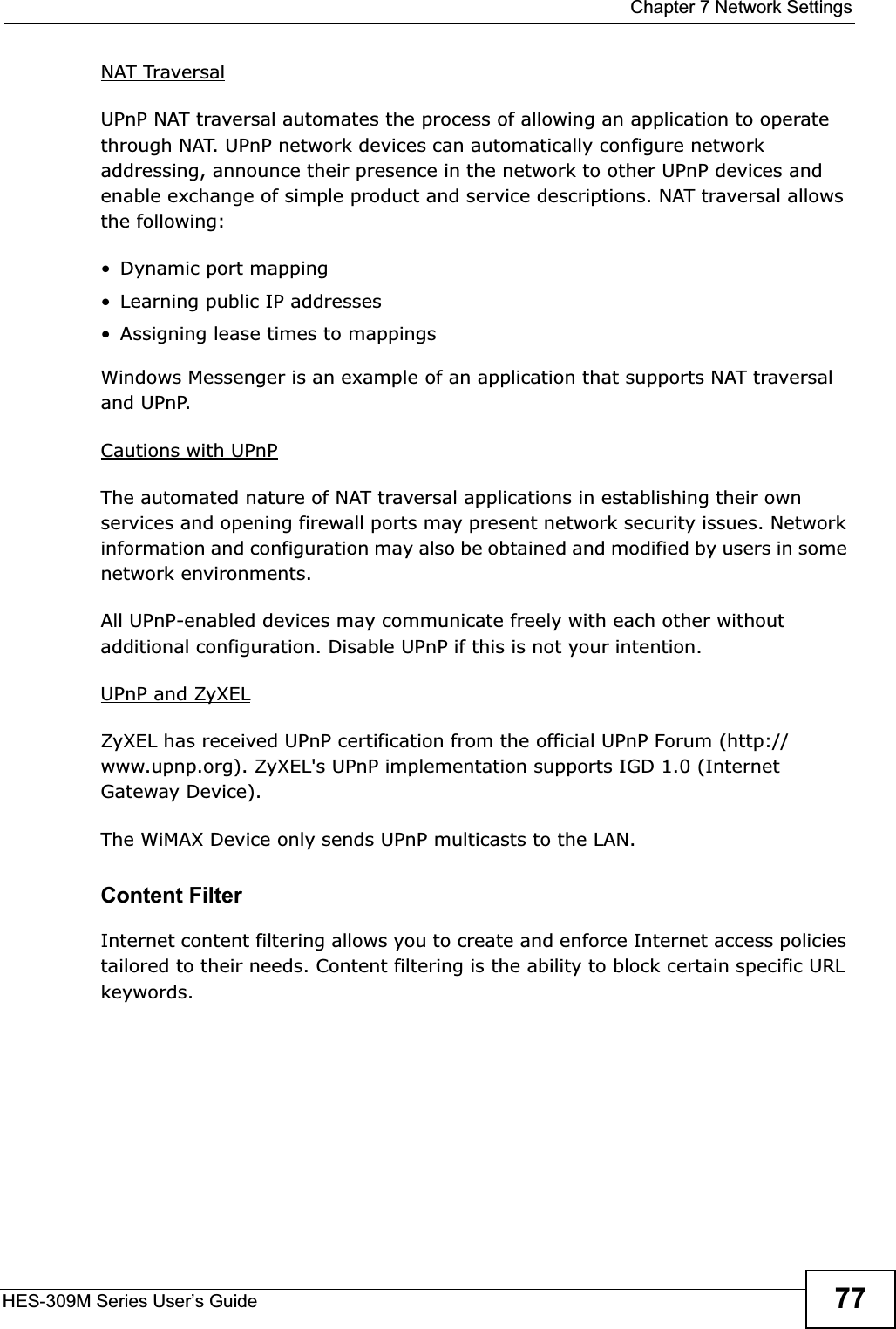 Chapter 7 Network SettingsHES-309M Series User’s Guide 77NAT TraversalUPnP NAT traversal automates the process of allowing an application to operate through NAT. UPnP network devices can automatically configure network addressing, announce their presence in the network to other UPnP devices and enable exchange of simple product and service descriptions. NAT traversal allows the following:• Dynamic port mapping• Learning public IP addresses• Assigning lease times to mappingsWindows Messenger is an example of an application that supports NAT traversal and UPnP. Cautions with UPnPThe automated nature of NAT traversal applications in establishing their own services and opening firewall ports may present network security issues. Network information and configuration may also be obtained and modified by users in some network environments. All UPnP-enabled devices may communicate freely with each other without additional configuration. Disable UPnP if this is not your intention. UPnP and ZyXELZyXEL has received UPnP certification from the official UPnP Forum (http://www.upnp.org). ZyXEL&apos;s UPnP implementation supports IGD 1.0 (Internet Gateway Device).The WiMAX Device only sends UPnP multicasts to the LAN.Content FilterInternet content filtering allows you to create and enforce Internet access policies tailored to their needs. Content filtering is the ability to block certain specific URL keywords.