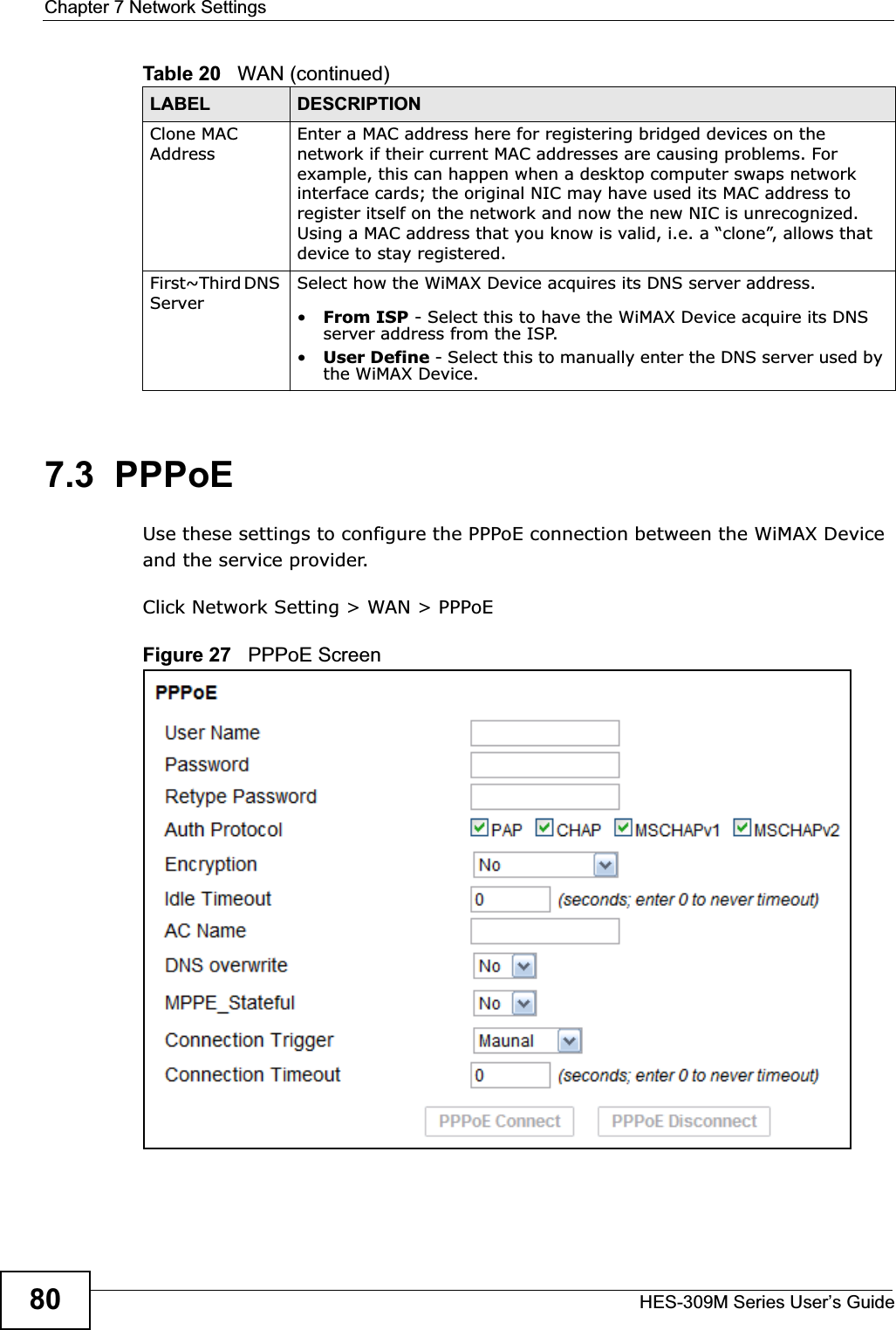 Chapter 7 Network SettingsHES-309M Series User’s Guide807.3  PPPoEUse these settings to configure the PPPoE connection between the WiMAX Device and the service provider.Click Network Setting &gt; WAN &gt; PPPoEFigure 27   PPPoE ScreenClone MAC AddressEnter a MAC address here for registering bridged devices on the network if their current MAC addresses are causing problems. For example, this can happen when a desktop computer swaps network interface cards; the original NIC may have used its MAC address to register itself on the network and now the new NIC is unrecognized. Using a MAC address that you know is valid, i.e. a “clone”, allows that device to stay registered.First~Third DNS ServerSelect how the WiMAX Device acquires its DNS server address.•From ISP - Select this to have the WiMAX Device acquire its DNS server address from the ISP.•User Define - Select this to manually enter the DNS server used by the WiMAX Device.Table 20   WAN (continued)LABEL DESCRIPTION