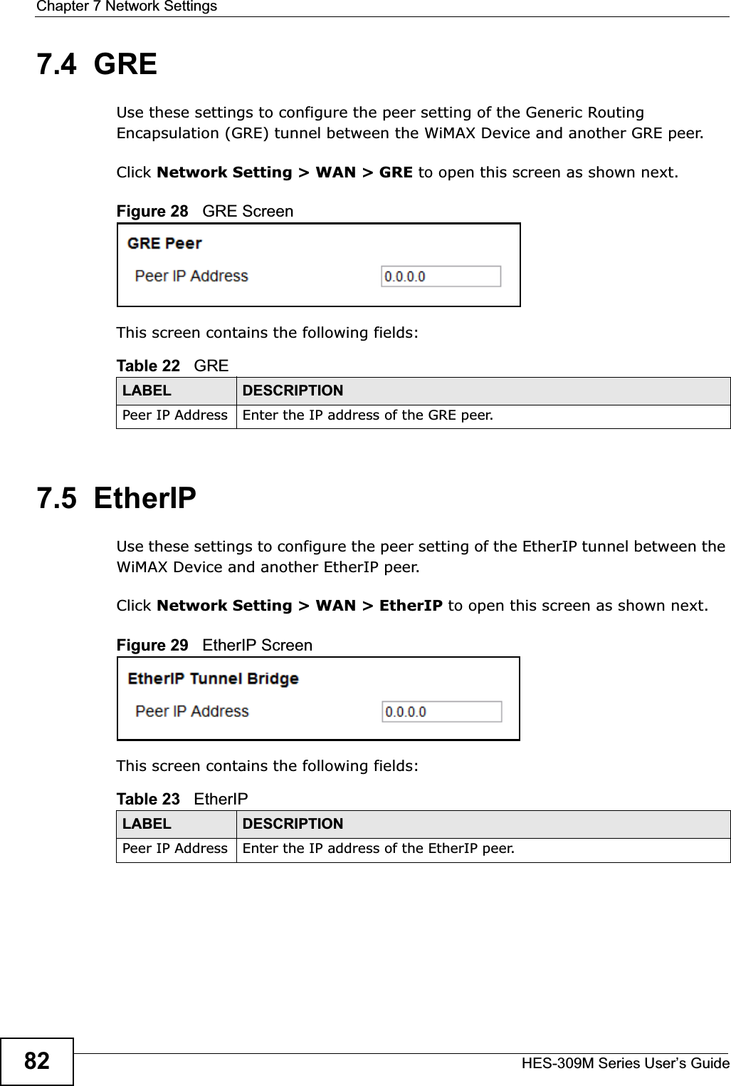 Chapter 7 Network SettingsHES-309M Series User’s Guide827.4  GREUse these settings to configure the peer setting of the Generic Routing Encapsulation (GRE) tunnel between the WiMAX Device and another GRE peer.Click Network Setting &gt; WAN &gt; GRE to open this screen as shown next.Figure 28   GRE ScreenThis screen contains the following fields:7.5  EtherIPUse these settings to configure the peer setting of the EtherIP tunnel between the WiMAX Device and another EtherIP peer.Click Network Setting &gt; WAN &gt; EtherIP to open this screen as shown next.Figure 29   EtherIP ScreenThis screen contains the following fields:Table 22   GRELABEL DESCRIPTIONPeer IP Address Enter the IP address of the GRE peer.Table 23   EtherIPLABEL DESCRIPTIONPeer IP Address Enter the IP address of the EtherIP peer.