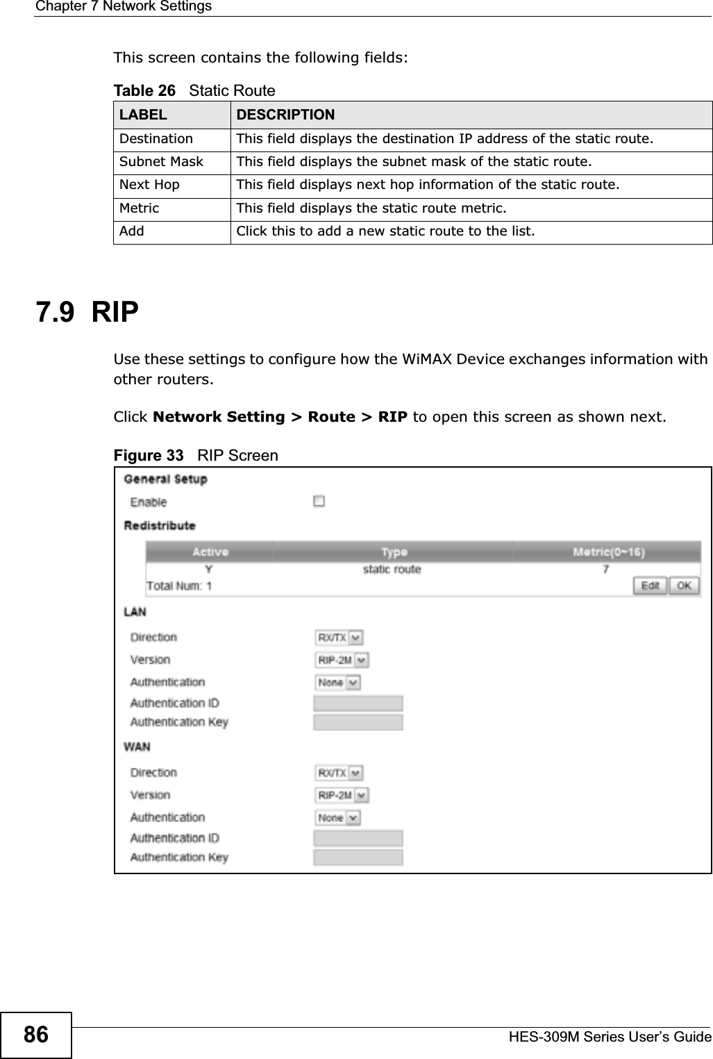 Chapter 7 Network SettingsHES-309M Series User’s Guide86This screen contains the following fields:7.9  RIPUse these settings to configure how the WiMAX Device exchanges information with other routers.Click Network Setting &gt; Route &gt; RIP to open this screen as shown next.Figure 33   RIP ScreenTable 26   Static RouteLABEL DESCRIPTIONDestination This field displays the destination IP address of the static route.Subnet Mask This field displays the subnet mask of the static route.Next Hop This field displays next hop information of the static route.Metric This field displays the static route metric.Add Click this to add a new static route to the list.