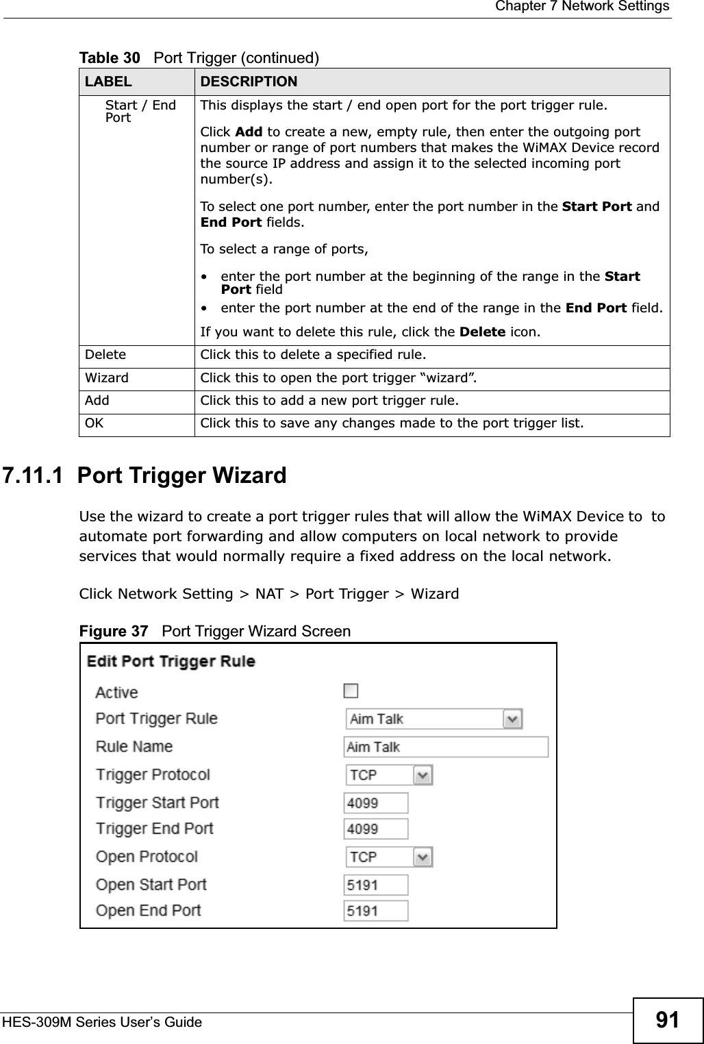  Chapter 7 Network SettingsHES-309M Series User’s Guide 917.11.1  Port Trigger WizardUse the wizard to create a port trigger rules that will allow the WiMAX Device to  to automate port forwarding and allow computers on local network to provide services that would normally require a fixed address on the local network.Click Network Setting &gt; NAT &gt; Port Trigger &gt; WizardFigure 37   Port Trigger Wizard ScreenStart / End Port This displays the start / end open port for the port trigger rule.Click Add to create a new, empty rule, then enter the outgoing port number or range of port numbers that makes the WiMAX Device record the source IP address and assign it to the selected incoming port number(s).To select one port number, enter the port number in the Start Port and End Port fields.To select a range of ports,• enter the port number at the beginning of the range in the Start Port field• enter the port number at the end of the range in the End Port field.If you want to delete this rule, click the Delete icon.Delete Click this to delete a specified rule.Wizard Click this to open the port trigger “wizard”.Add Click this to add a new port trigger rule.OK Click this to save any changes made to the port trigger list.Table 30   Port Trigger (continued)LABEL DESCRIPTION