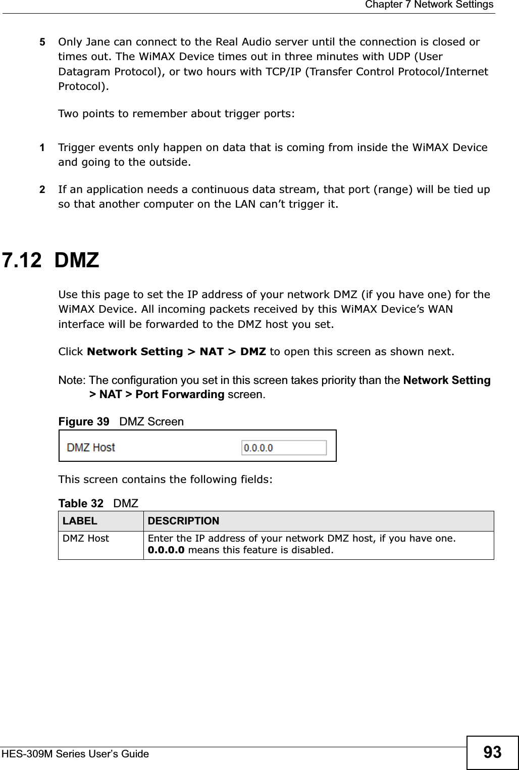  Chapter 7 Network SettingsHES-309M Series User’s Guide 935Only Jane can connect to the Real Audio server until the connection is closed or times out. The WiMAX Device times out in three minutes with UDP (User Datagram Protocol), or two hours with TCP/IP (Transfer Control Protocol/Internet Protocol). Two points to remember about trigger ports:1Trigger events only happen on data that is coming from inside the WiMAX Device and going to the outside.2If an application needs a continuous data stream, that port (range) will be tied up so that another computer on the LAN can’t trigger it. 7.12  DMZUse this page to set the IP address of your network DMZ (if you have one) for the WiMAX Device. All incoming packets received by this WiMAX Device’s WAN interface will be forwarded to the DMZ host you set.Click Network Setting &gt; NAT &gt; DMZ to open this screen as shown next.Note: The configuration you set in this screen takes priority than the Network Setting &gt; NAT &gt; Port Forwarding screen.Figure 39   DMZ ScreenThis screen contains the following fields:Table 32   DMZLABEL DESCRIPTIONDMZ Host Enter the IP address of your network DMZ host, if you have one. 0.0.0.0 means this feature is disabled.