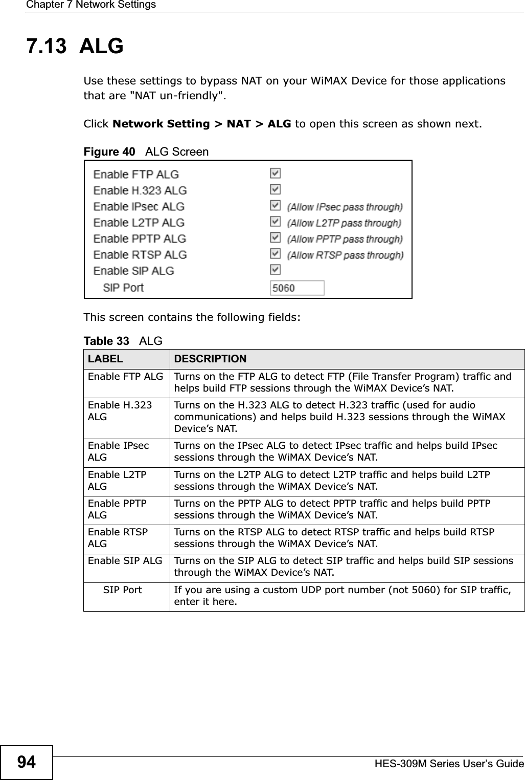 Chapter 7 Network SettingsHES-309M Series User’s Guide947.13  ALGUse these settings to bypass NAT on your WiMAX Device for those applications that are &quot;NAT un-friendly&quot;.Click Network Setting &gt; NAT &gt; ALG to open this screen as shown next.Figure 40   ALG ScreenThis screen contains the following fields:Table 33   ALGLABEL DESCRIPTIONEnable FTP ALG Turns on the FTP ALG to detect FTP (File Transfer Program) traffic and helps build FTP sessions through the WiMAX Device’s NAT. Enable H.323 ALGTurns on the H.323 ALG to detect H.323 traffic (used for audio communications) and helps build H.323 sessions through the WiMAX Device’s NAT. Enable IPsec ALGTurns on the IPsec ALG to detect IPsec traffic and helps build IPsec sessions through the WiMAX Device’s NAT. Enable L2TP ALGTurns on the L2TP ALG to detect L2TP traffic and helps build L2TP sessions through the WiMAX Device’s NAT.Enable PPTP ALGTurns on the PPTP ALG to detect PPTP traffic and helps build PPTP sessions through the WiMAX Device’s NAT. Enable RTSP ALGTurns on the RTSP ALG to detect RTSP traffic and helps build RTSP sessions through the WiMAX Device’s NAT. Enable SIP ALG Turns on the SIP ALG to detect SIP traffic and helps build SIP sessions through the WiMAX Device’s NAT.SIP Port If you are using a custom UDP port number (not 5060) for SIP traffic, enter it here.