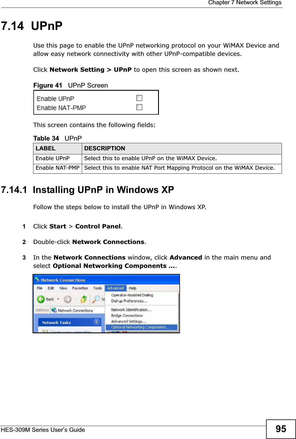  Chapter 7 Network SettingsHES-309M Series User’s Guide 957.14  UPnPUse this page to enable the UPnP networking protocol on your WiMAX Device and allow easy network connectivity with other UPnP-compatible devices.Click Network Setting &gt; UPnP to open this screen as shown next.Figure 41   UPnP ScreenThis screen contains the following fields:7.14.1  Installing UPnP in Windows XPFollow the steps below to install the UPnP in Windows XP.1Click Start &gt; Control Panel.2Double-click Network Connections.3In the Network Connections window, click Advanced in the main menu and select Optional Networking Components ….Table 34   UPnPLABEL DESCRIPTIONEnable UPnP Select this to enable UPnP on the WiMAX Device.Enable NAT-PMP Select this to enable NAT Port Mapping Protocol on the WiMAX Device.