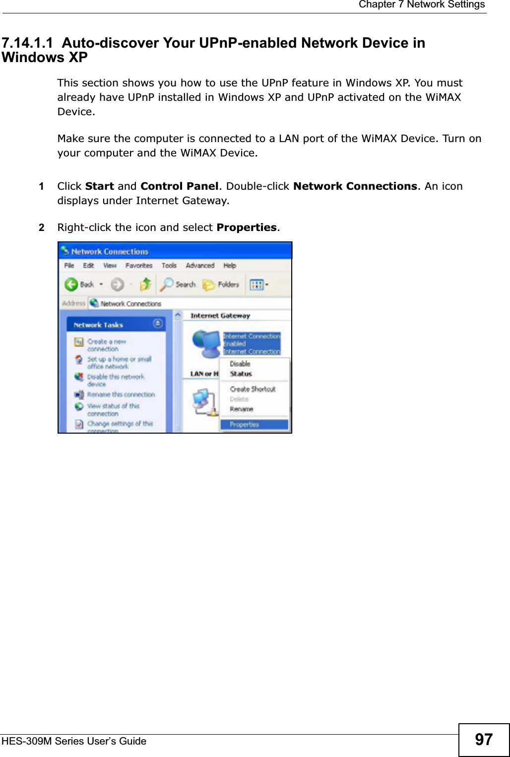  Chapter 7 Network SettingsHES-309M Series User’s Guide 977.14.1.1  Auto-discover Your UPnP-enabled Network Device in Windows XPThis section shows you how to use the UPnP feature in Windows XP. You must already have UPnP installed in Windows XP and UPnP activated on the WiMAX Device.Make sure the computer is connected to a LAN port of the WiMAX Device. Turn on your computer and the WiMAX Device. 1Click Start and Control Panel. Double-click Network Connections. An icon displays under Internet Gateway.2Right-click the icon and select Properties.