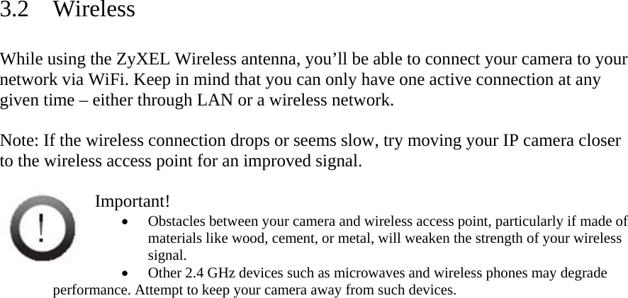 3.2 Wireless  While using the ZyXEL Wireless antenna, you’ll be able to connect your camera to your network via WiFi. Keep in mind that you can only have one active connection at any given time – either through LAN or a wireless network.   Note: If the wireless connection drops or seems slow, try moving your IP camera closer to the wireless access point for an improved signal.   Important!  Obstacles between your camera and wireless access point, particularly if made of materials like wood, cement, or metal, will weaken the strength of your wireless signal.   Other 2.4 GHz devices such as microwaves and wireless phones may degrade performance. Attempt to keep your camera away from such devices.  