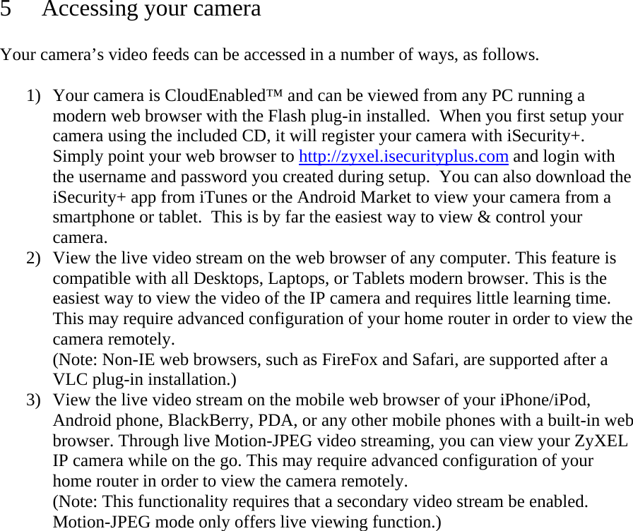 5 Accessing your camera  Your camera’s video feeds can be accessed in a number of ways, as follows.   1) Your camera is CloudEnabled™ and can be viewed from any PC running a modern web browser with the Flash plug-in installed.  When you first setup your camera using the included CD, it will register your camera with iSecurity+.  Simply point your web browser to http://zyxel.isecurityplus.com and login with the username and password you created during setup.  You can also download the iSecurity+ app from iTunes or the Android Market to view your camera from a smartphone or tablet.  This is by far the easiest way to view &amp; control your camera. 2) View the live video stream on the web browser of any computer. This feature is compatible with all Desktops, Laptops, or Tablets modern browser. This is the easiest way to view the video of the IP camera and requires little learning time.  This may require advanced configuration of your home router in order to view the camera remotely. (Note: Non-IE web browsers, such as FireFox and Safari, are supported after a VLC plug-in installation.) 3) View the live video stream on the mobile web browser of your iPhone/iPod, Android phone, BlackBerry, PDA, or any other mobile phones with a built-in web browser. Through live Motion-JPEG video streaming, you can view your ZyXEL IP camera while on the go. This may require advanced configuration of your home router in order to view the camera remotely. (Note: This functionality requires that a secondary video stream be enabled. Motion-JPEG mode only offers live viewing function.)   