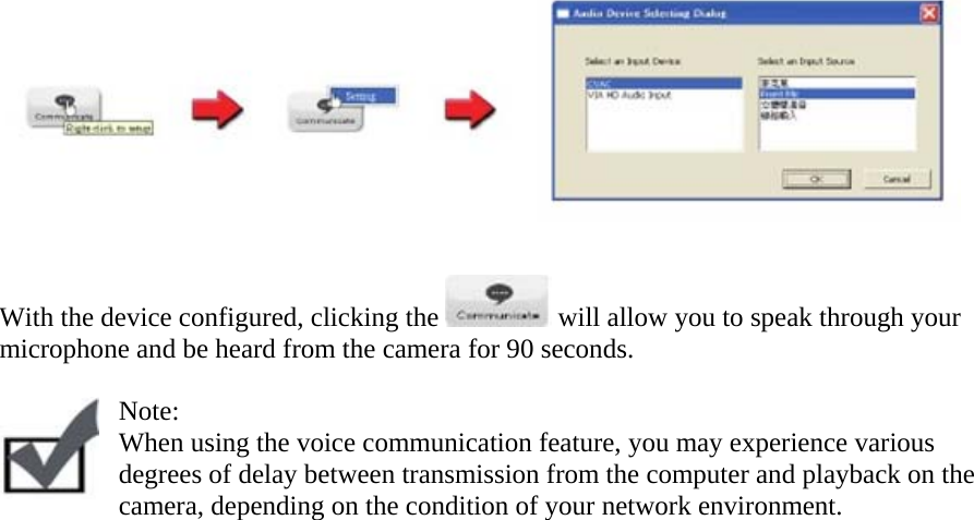     With the device configured, clicking the   will allow you to speak through your microphone and be heard from the camera for 90 seconds.   Note:  When using the voice communication feature, you may experience various degrees of delay between transmission from the computer and playback on the camera, depending on the condition of your network environment.     