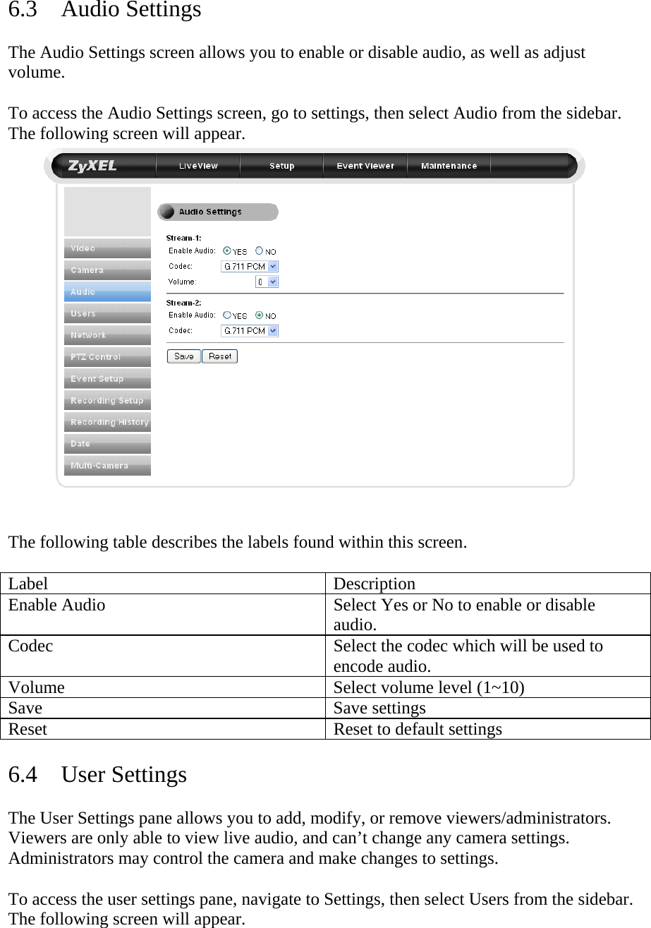 6.3 Audio Settings  The Audio Settings screen allows you to enable or disable audio, as well as adjust volume.   To access the Audio Settings screen, go to settings, then select Audio from the sidebar. The following screen will appear.   The following table describes the labels found within this screen.   Label Description Enable Audio  Select Yes or No to enable or disable audio.  Codec  Select the codec which will be used to encode audio.  Volume  Select volume level (1~10) Save Save settings Reset  Reset to default settings  6.4 User Settings  The User Settings pane allows you to add, modify, or remove viewers/administrators. Viewers are only able to view live audio, and can’t change any camera settings. Administrators may control the camera and make changes to settings.   To access the user settings pane, navigate to Settings, then select Users from the sidebar. The following screen will appear.  