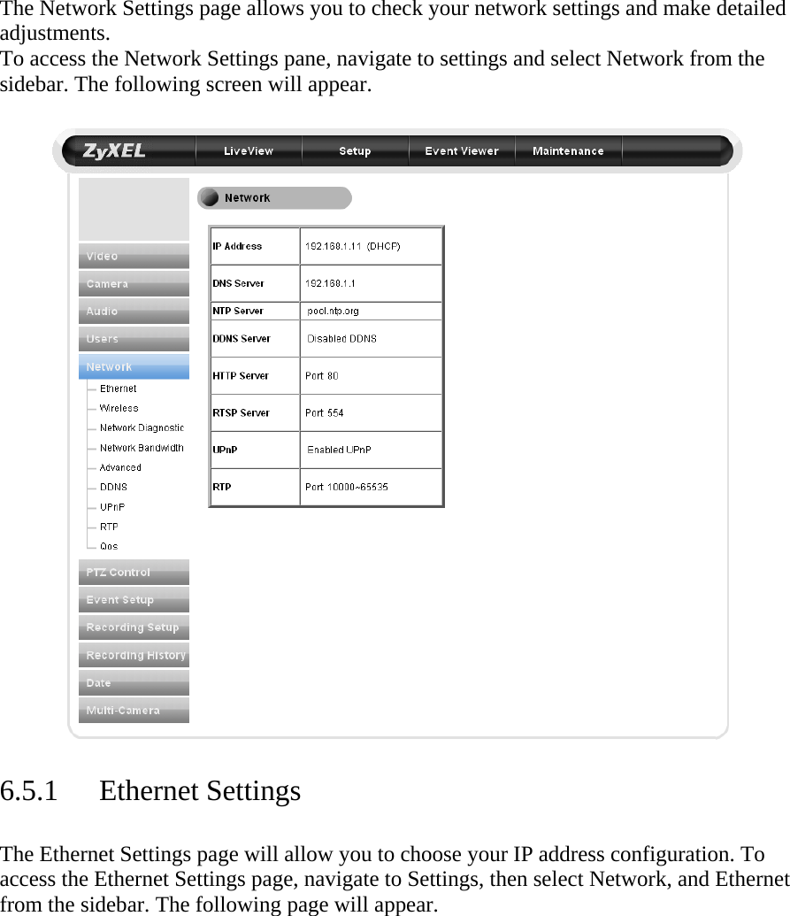 The Network Settings page allows you to check your network settings and make detailed adjustments.  To access the Network Settings pane, navigate to settings and select Network from the sidebar. The following screen will appear.     6.5.1 Ethernet Settings  The Ethernet Settings page will allow you to choose your IP address configuration. To access the Ethernet Settings page, navigate to Settings, then select Network, and Ethernet from the sidebar. The following page will appear.  