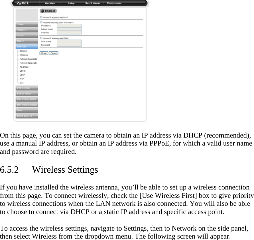  On this page, you can set the camera to obtain an IP address via DHCP (recommended), use a manual IP address, or obtain an IP address via PPPoE, for which a valid user name and password are required.   6.5.2 Wireless Settings  If you have installed the wireless antenna, you’ll be able to set up a wireless connection from this page. To connect wirelessly, check the [Use Wireless First] box to give priority to wireless connections when the LAN network is also connected. You will also be able to choose to connect via DHCP or a static IP address and specific access point.   To access the wireless settings, navigate to Settings, then to Network on the side panel, then select Wireless from the dropdown menu. The following screen will appear.   