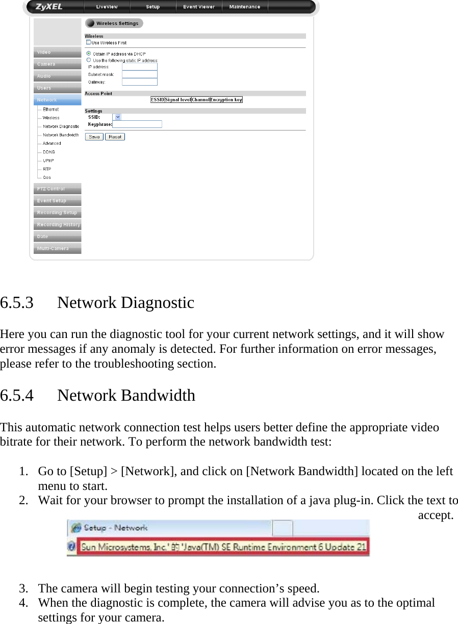    6.5.3 Network Diagnostic  Here you can run the diagnostic tool for your current network settings, and it will show error messages if any anomaly is detected. For further information on error messages, please refer to the troubleshooting section.   6.5.4 Network Bandwidth  This automatic network connection test helps users better define the appropriate video bitrate for their network. To perform the network bandwidth test:   1. Go to [Setup] &gt; [Network], and click on [Network Bandwidth] located on the left menu to start.  2. Wait for your browser to prompt the installation of a java plug-in. Click the text to accept.     3. The camera will begin testing your connection’s speed.  4. When the diagnostic is complete, the camera will advise you as to the optimal settings for your camera.     