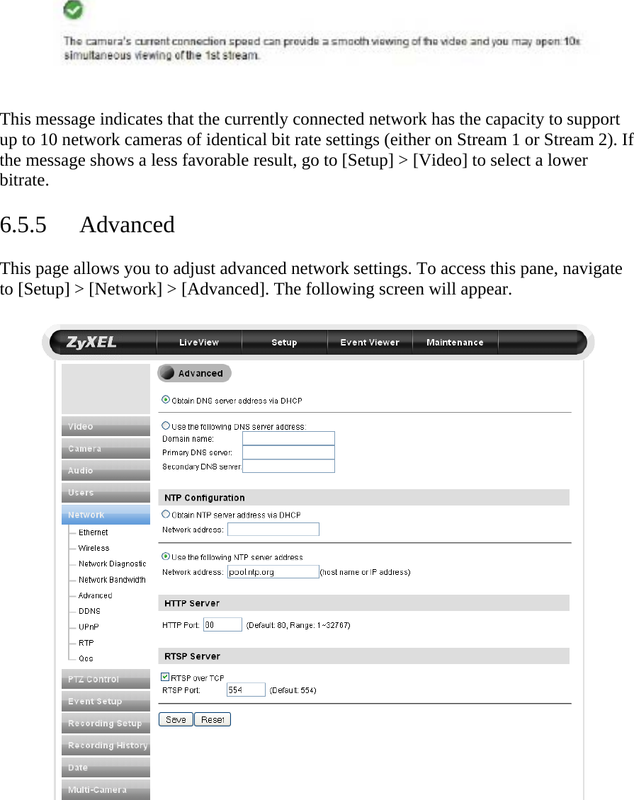       This message indicates that the currently connected network has the capacity to support up to 10 network cameras of identical bit rate settings (either on Stream 1 or Stream 2). If the message shows a less favorable result, go to [Setup] &gt; [Video] to select a lower bitrate.   6.5.5 Advanced  This page allows you to adjust advanced network settings. To access this pane, navigate to [Setup] &gt; [Network] &gt; [Advanced]. The following screen will appear.    