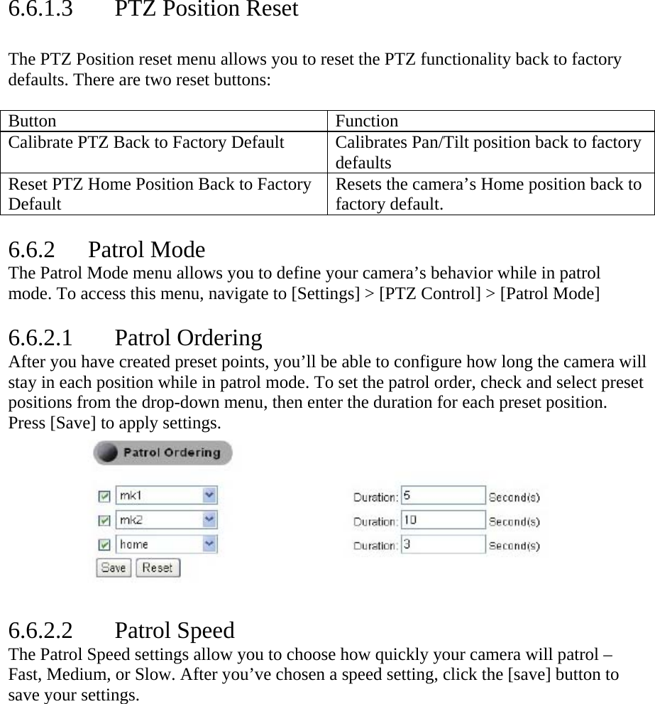  6.6.1.3 PTZ Position Reset  The PTZ Position reset menu allows you to reset the PTZ functionality back to factory defaults. There are two reset buttons:   Button Function Calibrate PTZ Back to Factory Default  Calibrates Pan/Tilt position back to factory defaults Reset PTZ Home Position Back to Factory Default  Resets the camera’s Home position back to factory default.   6.6.2 Patrol Mode The Patrol Mode menu allows you to define your camera’s behavior while in patrol mode. To access this menu, navigate to [Settings] &gt; [PTZ Control] &gt; [Patrol Mode]  6.6.2.1 Patrol Ordering After you have created preset points, you’ll be able to configure how long the camera will stay in each position while in patrol mode. To set the patrol order, check and select preset positions from the drop-down menu, then enter the duration for each preset position. Press [Save] to apply settings.            6.6.2.2 Patrol Speed The Patrol Speed settings allow you to choose how quickly your camera will patrol – Fast, Medium, or Slow. After you’ve chosen a speed setting, click the [save] button to save your settings.  
