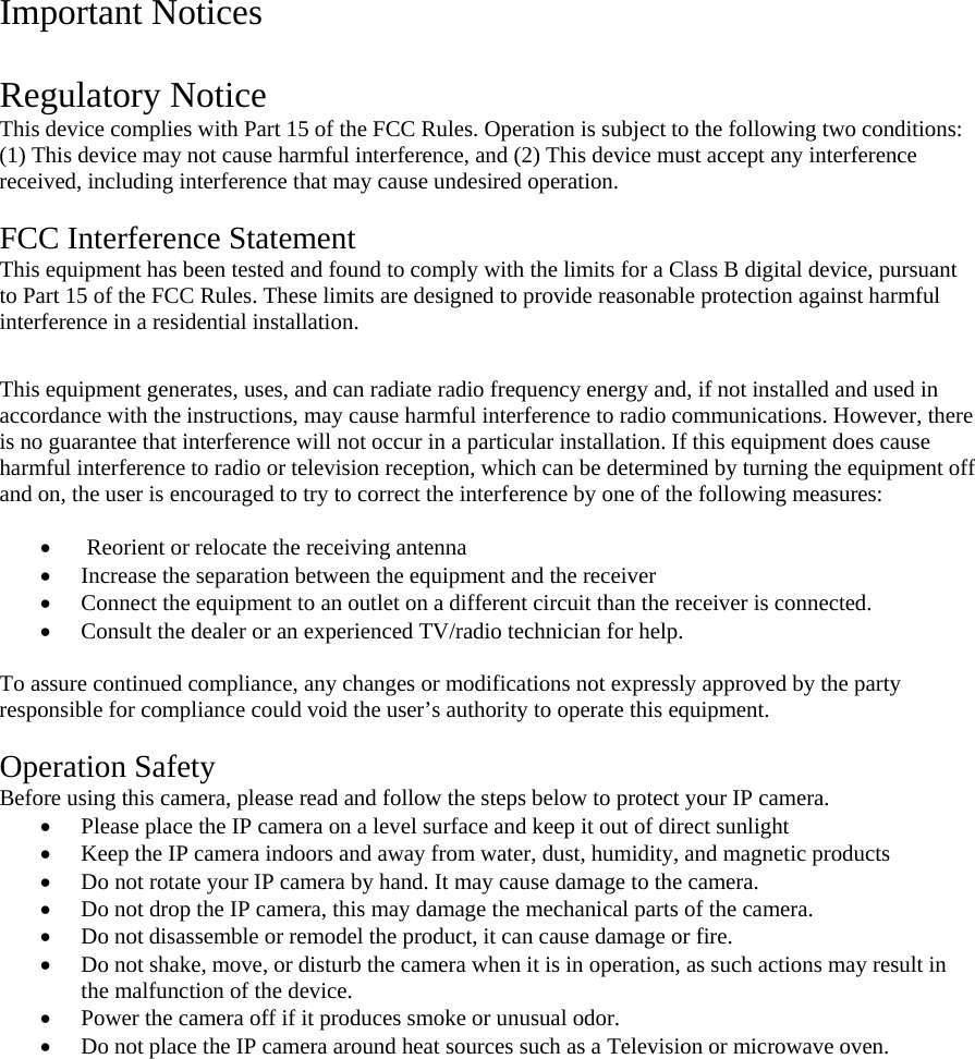 Important Notices  Regulatory Notice This device complies with Part 15 of the FCC Rules. Operation is subject to the following two conditions: (1) This device may not cause harmful interference, and (2) This device must accept any interference received, including interference that may cause undesired operation.  FCC Interference Statement This equipment has been tested and found to comply with the limits for a Class B digital device, pursuant to Part 15 of the FCC Rules. These limits are designed to provide reasonable protection against harmful interference in a residential installation.  This equipment generates, uses, and can radiate radio frequency energy and, if not installed and used in accordance with the instructions, may cause harmful interference to radio communications. However, there is no guarantee that interference will not occur in a particular installation. If this equipment does cause harmful interference to radio or television reception, which can be determined by turning the equipment off and on, the user is encouraged to try to correct the interference by one of the following measures:    Reorient or relocate the receiving antenna  Increase the separation between the equipment and the receiver  Connect the equipment to an outlet on a different circuit than the receiver is connected.   Consult the dealer or an experienced TV/radio technician for help.   To assure continued compliance, any changes or modifications not expressly approved by the party responsible for compliance could void the user’s authority to operate this equipment.   Operation Safety Before using this camera, please read and follow the steps below to protect your IP camera.   Please place the IP camera on a level surface and keep it out of direct sunlight  Keep the IP camera indoors and away from water, dust, humidity, and magnetic products  Do not rotate your IP camera by hand. It may cause damage to the camera.   Do not drop the IP camera, this may damage the mechanical parts of the camera.   Do not disassemble or remodel the product, it can cause damage or fire.   Do not shake, move, or disturb the camera when it is in operation, as such actions may result in the malfunction of the device.   Power the camera off if it produces smoke or unusual odor.   Do not place the IP camera around heat sources such as a Television or microwave oven.  
