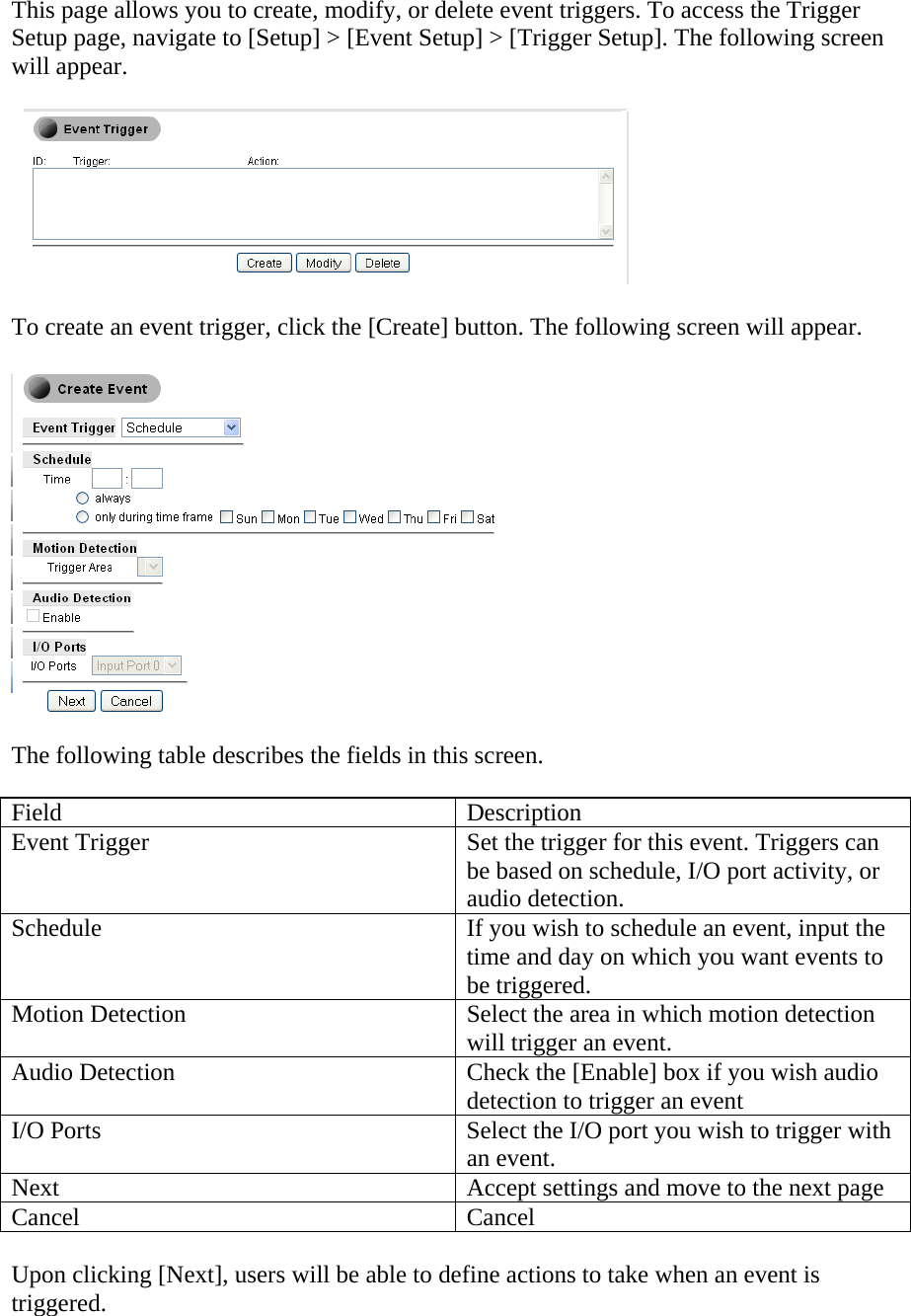 This page allows you to create, modify, or delete event triggers. To access the Trigger Setup page, navigate to [Setup] &gt; [Event Setup] &gt; [Trigger Setup]. The following screen will appear.        To create an event trigger, click the [Create] button. The following screen will appear.     The following table describes the fields in this screen.   Field Description Event Trigger  Set the trigger for this event. Triggers can be based on schedule, I/O port activity, or audio detection.  Schedule  If you wish to schedule an event, input the time and day on which you want events to be triggered.  Motion Detection  Select the area in which motion detection will trigger an event.  Audio Detection  Check the [Enable] box if you wish audio detection to trigger an event I/O Ports  Select the I/O port you wish to trigger with an event.  Next  Accept settings and move to the next page Cancel Cancel  Upon clicking [Next], users will be able to define actions to take when an event is triggered.  