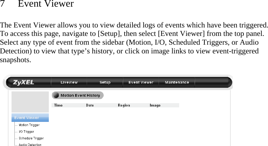  7 Event Viewer  The Event Viewer allows you to view detailed logs of events which have been triggered. To access this page, navigate to [Setup], then select [Event Viewer] from the top panel. Select any type of event from the sidebar (Motion, I/O, Scheduled Triggers, or Audio Detection) to view that type’s history, or click on image links to view event-triggered snapshots.     