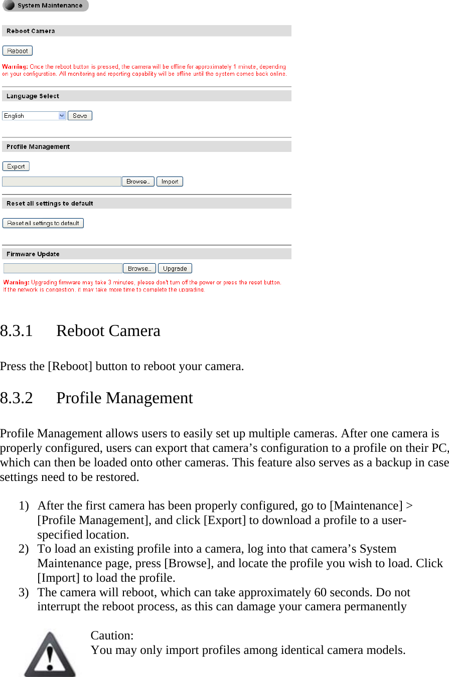    8.3.1 Reboot Camera  Press the [Reboot] button to reboot your camera.   8.3.2 Profile Management  Profile Management allows users to easily set up multiple cameras. After one camera is properly configured, users can export that camera’s configuration to a profile on their PC, which can then be loaded onto other cameras. This feature also serves as a backup in case settings need to be restored.   1) After the first camera has been properly configured, go to [Maintenance] &gt; [Profile Management], and click [Export] to download a profile to a user-specified location.  2) To load an existing profile into a camera, log into that camera’s System Maintenance page, press [Browse], and locate the profile you wish to load. Click [Import] to load the profile.  3) The camera will reboot, which can take approximately 60 seconds. Do not interrupt the reboot process, as this can damage your camera permanently  Caution:  You may only import profiles among identical camera models.  