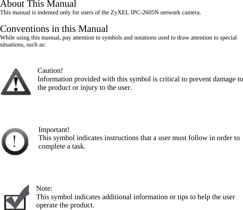 About This Manual This manual is indented only for users of the ZyXEL IPC-2605N network camera.   Conventions in this Manual While using this manual, pay attention to symbols and notations used to draw attention to special situations, such as:    Caution! Information provided with this symbol is critical to prevent damage to the product or injury to the user.     Important! This symbol indicates instructions that a user must follow in order to complete a task.     Note:  This symbol indicates additional information or tips to help the user operate the product.   