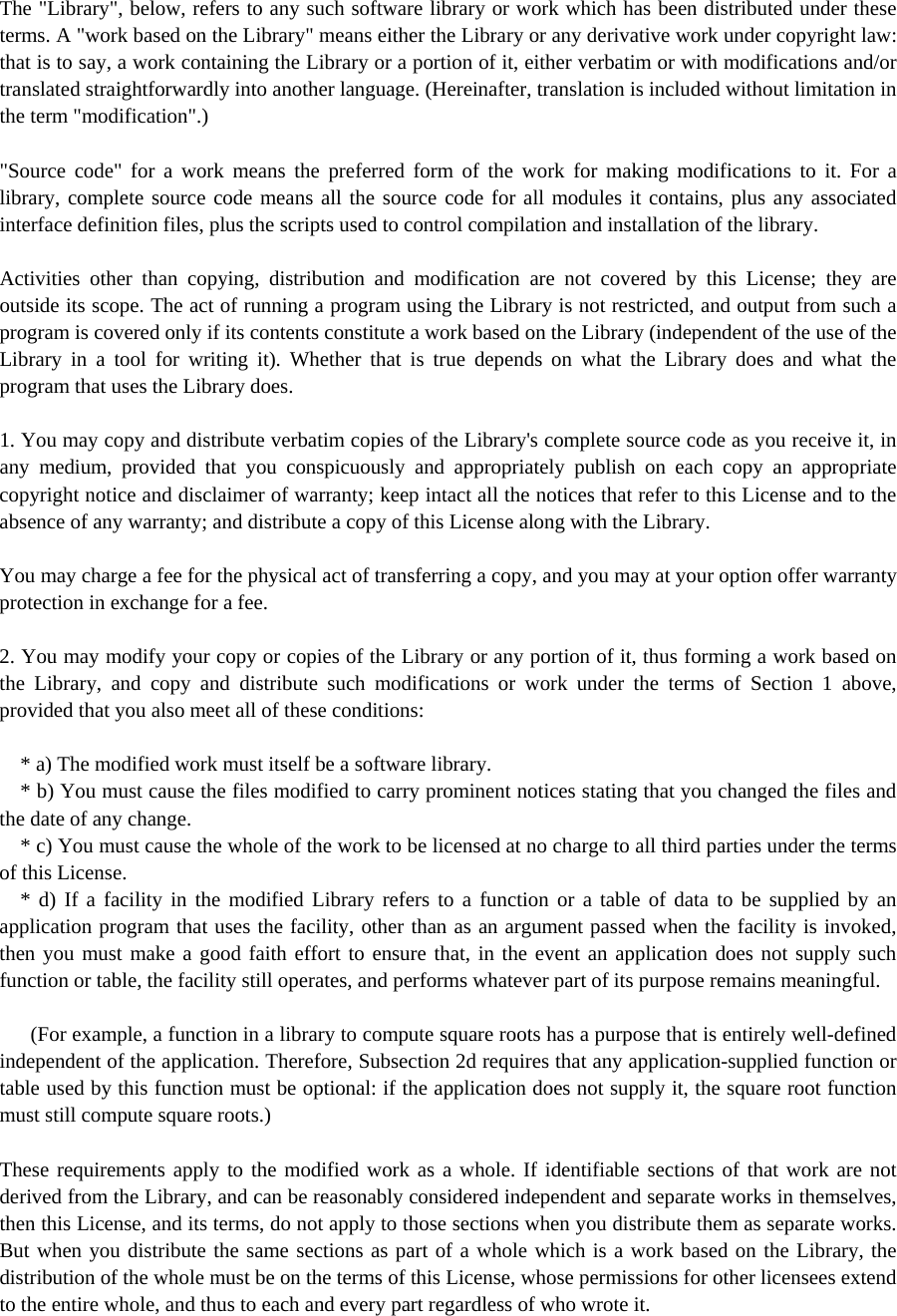 The &quot;Library&quot;, below, refers to any such software library or work which has been distributed under these terms. A &quot;work based on the Library&quot; means either the Library or any derivative work under copyright law: that is to say, a work containing the Library or a portion of it, either verbatim or with modifications and/or translated straightforwardly into another language. (Hereinafter, translation is included without limitation in the term &quot;modification&quot;.)  &quot;Source code&quot; for a work means the preferred form of the work for making modifications to it. For a library, complete source code means all the source code for all modules it contains, plus any associated interface definition files, plus the scripts used to control compilation and installation of the library.  Activities other than copying, distribution and modification are not covered by this License; they are outside its scope. The act of running a program using the Library is not restricted, and output from such a program is covered only if its contents constitute a work based on the Library (independent of the use of the Library in a tool for writing it). Whether that is true depends on what the Library does and what the program that uses the Library does.  1. You may copy and distribute verbatim copies of the Library&apos;s complete source code as you receive it, in any medium, provided that you conspicuously and appropriately publish on each copy an appropriate copyright notice and disclaimer of warranty; keep intact all the notices that refer to this License and to the absence of any warranty; and distribute a copy of this License along with the Library.  You may charge a fee for the physical act of transferring a copy, and you may at your option offer warranty protection in exchange for a fee.  2. You may modify your copy or copies of the Library or any portion of it, thus forming a work based on the Library, and copy and distribute such modifications or work under the terms of Section 1 above, provided that you also meet all of these conditions:      * a) The modified work must itself be a software library.     * b) You must cause the files modified to carry prominent notices stating that you changed the files and the date of any change.     * c) You must cause the whole of the work to be licensed at no charge to all third parties under the terms of this License.     * d) If a facility in the modified Library refers to a function or a table of data to be supplied by an application program that uses the facility, other than as an argument passed when the facility is invoked, then you must make a good faith effort to ensure that, in the event an application does not supply such function or table, the facility still operates, and performs whatever part of its purpose remains meaningful.        (For example, a function in a library to compute square roots has a purpose that is entirely well-defined independent of the application. Therefore, Subsection 2d requires that any application-supplied function or table used by this function must be optional: if the application does not supply it, the square root function must still compute square roots.)  These requirements apply to the modified work as a whole. If identifiable sections of that work are not derived from the Library, and can be reasonably considered independent and separate works in themselves, then this License, and its terms, do not apply to those sections when you distribute them as separate works. But when you distribute the same sections as part of a whole which is a work based on the Library, the distribution of the whole must be on the terms of this License, whose permissions for other licensees extend to the entire whole, and thus to each and every part regardless of who wrote it. 