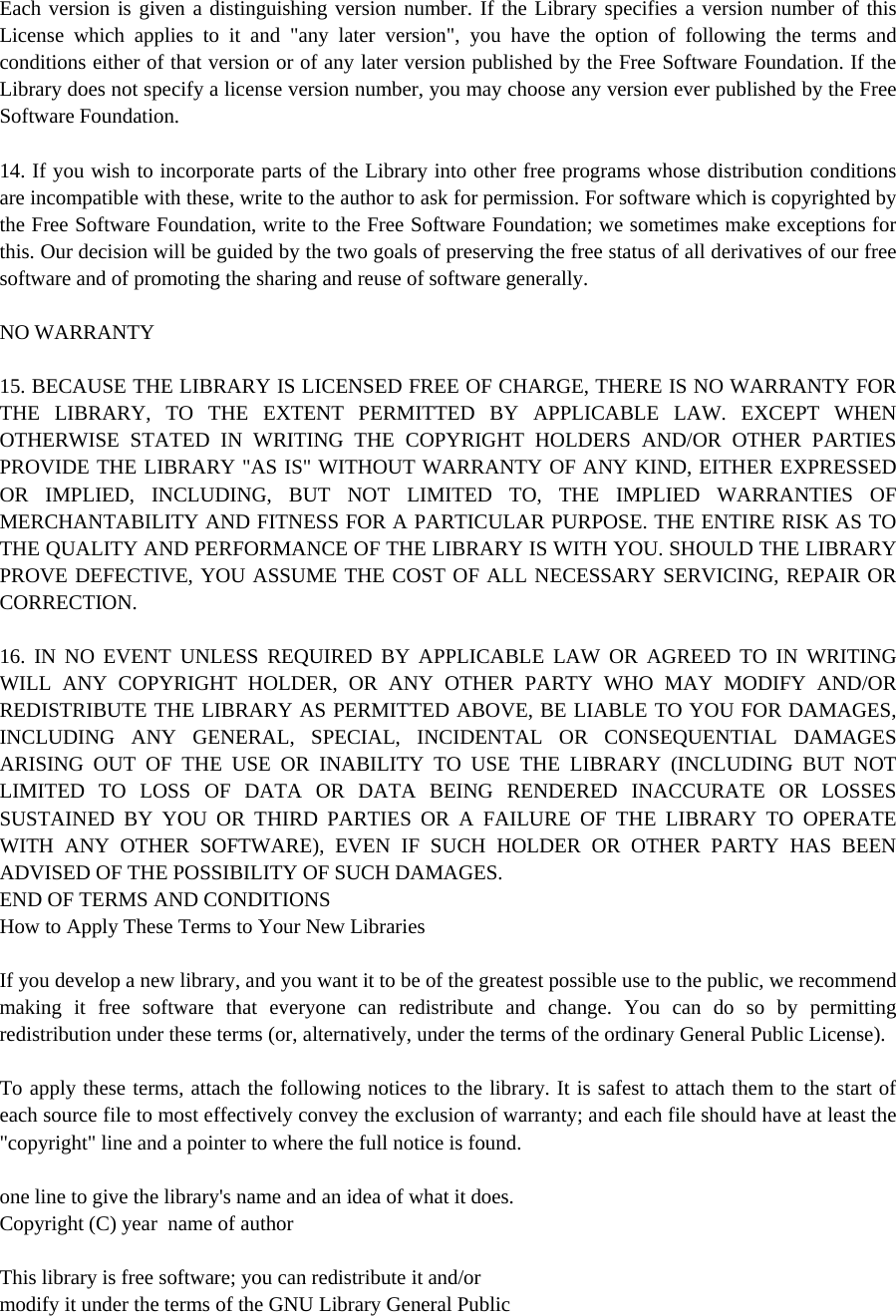 Each version is given a distinguishing version number. If the Library specifies a version number of this License which applies to it and &quot;any later version&quot;, you have the option of following the terms and conditions either of that version or of any later version published by the Free Software Foundation. If the Library does not specify a license version number, you may choose any version ever published by the Free Software Foundation.  14. If you wish to incorporate parts of the Library into other free programs whose distribution conditions are incompatible with these, write to the author to ask for permission. For software which is copyrighted by the Free Software Foundation, write to the Free Software Foundation; we sometimes make exceptions for this. Our decision will be guided by the two goals of preserving the free status of all derivatives of our free software and of promoting the sharing and reuse of software generally.  NO WARRANTY  15. BECAUSE THE LIBRARY IS LICENSED FREE OF CHARGE, THERE IS NO WARRANTY FOR THE LIBRARY, TO THE EXTENT PERMITTED BY APPLICABLE LAW. EXCEPT WHEN OTHERWISE STATED IN WRITING THE COPYRIGHT HOLDERS AND/OR OTHER PARTIES PROVIDE THE LIBRARY &quot;AS IS&quot; WITHOUT WARRANTY OF ANY KIND, EITHER EXPRESSED OR IMPLIED, INCLUDING, BUT NOT LIMITED TO, THE IMPLIED WARRANTIES OF MERCHANTABILITY AND FITNESS FOR A PARTICULAR PURPOSE. THE ENTIRE RISK AS TO THE QUALITY AND PERFORMANCE OF THE LIBRARY IS WITH YOU. SHOULD THE LIBRARY PROVE DEFECTIVE, YOU ASSUME THE COST OF ALL NECESSARY SERVICING, REPAIR OR CORRECTION.  16. IN NO EVENT UNLESS REQUIRED BY APPLICABLE LAW OR AGREED TO IN WRITING WILL ANY COPYRIGHT HOLDER, OR ANY OTHER PARTY WHO MAY MODIFY AND/OR REDISTRIBUTE THE LIBRARY AS PERMITTED ABOVE, BE LIABLE TO YOU FOR DAMAGES, INCLUDING ANY GENERAL, SPECIAL, INCIDENTAL OR CONSEQUENTIAL DAMAGES ARISING OUT OF THE USE OR INABILITY TO USE THE LIBRARY (INCLUDING BUT NOT LIMITED TO LOSS OF DATA OR DATA BEING RENDERED INACCURATE OR LOSSES SUSTAINED BY YOU OR THIRD PARTIES OR A FAILURE OF THE LIBRARY TO OPERATE WITH ANY OTHER SOFTWARE), EVEN IF SUCH HOLDER OR OTHER PARTY HAS BEEN ADVISED OF THE POSSIBILITY OF SUCH DAMAGES. END OF TERMS AND CONDITIONS How to Apply These Terms to Your New Libraries  If you develop a new library, and you want it to be of the greatest possible use to the public, we recommend making it free software that everyone can redistribute and change. You can do so by permitting redistribution under these terms (or, alternatively, under the terms of the ordinary General Public License).  To apply these terms, attach the following notices to the library. It is safest to attach them to the start of each source file to most effectively convey the exclusion of warranty; and each file should have at least the &quot;copyright&quot; line and a pointer to where the full notice is found.  one line to give the library&apos;s name and an idea of what it does. Copyright (C) year  name of author  This library is free software; you can redistribute it and/or modify it under the terms of the GNU Library General Public 