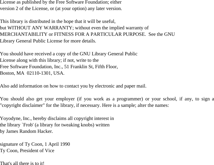License as published by the Free Software Foundation; either version 2 of the License, or (at your option) any later version.  This library is distributed in the hope that it will be useful, but WITHOUT ANY WARRANTY; without even the implied warranty of MERCHANTABILITY or FITNESS FOR A PARTICULAR PURPOSE.  See the GNU Library General Public License for more details.  You should have received a copy of the GNU Library General Public License along with this library; if not, write to the Free Software Foundation, Inc., 51 Franklin St, Fifth Floor, Boston, MA  02110-1301, USA.  Also add information on how to contact you by electronic and paper mail.  You should also get your employer (if you work as a programmer) or your school, if any, to sign a &quot;copyright disclaimer&quot; for the library, if necessary. Here is a sample; alter the names:  Yoyodyne, Inc., hereby disclaims all copyright interest in the library `Frob&apos; (a library for tweaking knobs) written by James Random Hacker.  signature of Ty Coon, 1 April 1990 Ty Coon, President of Vice  That&apos;s all there is to it!  