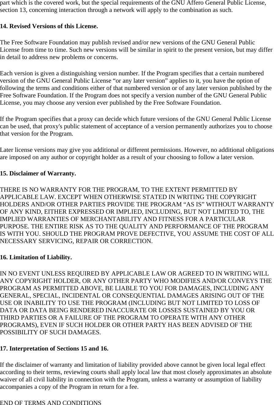part which is the covered work, but the special requirements of the GNU Affero General Public License, section 13, concerning interaction through a network will apply to the combination as such. 14. Revised Versions of this License. The Free Software Foundation may publish revised and/or new versions of the GNU General Public License from time to time. Such new versions will be similar in spirit to the present version, but may differ in detail to address new problems or concerns. Each version is given a distinguishing version number. If the Program specifies that a certain numbered version of the GNU General Public License “or any later version” applies to it, you have the option of following the terms and conditions either of that numbered version or of any later version published by the Free Software Foundation. If the Program does not specify a version number of the GNU General Public License, you may choose any version ever published by the Free Software Foundation. If the Program specifies that a proxy can decide which future versions of the GNU General Public License can be used, that proxy&apos;s public statement of acceptance of a version permanently authorizes you to choose that version for the Program. Later license versions may give you additional or different permissions. However, no additional obligations are imposed on any author or copyright holder as a result of your choosing to follow a later version. 15. Disclaimer of Warranty. THERE IS NO WARRANTY FOR THE PROGRAM, TO THE EXTENT PERMITTED BY APPLICABLE LAW. EXCEPT WHEN OTHERWISE STATED IN WRITING THE COPYRIGHT HOLDERS AND/OR OTHER PARTIES PROVIDE THE PROGRAM “AS IS” WITHOUT WARRANTY OF ANY KIND, EITHER EXPRESSED OR IMPLIED, INCLUDING, BUT NOT LIMITED TO, THE IMPLIED WARRANTIES OF MERCHANTABILITY AND FITNESS FOR A PARTICULAR PURPOSE. THE ENTIRE RISK AS TO THE QUALITY AND PERFORMANCE OF THE PROGRAM IS WITH YOU. SHOULD THE PROGRAM PROVE DEFECTIVE, YOU ASSUME THE COST OF ALL NECESSARY SERVICING, REPAIR OR CORRECTION. 16. Limitation of Liability. IN NO EVENT UNLESS REQUIRED BY APPLICABLE LAW OR AGREED TO IN WRITING WILL ANY COPYRIGHT HOLDER, OR ANY OTHER PARTY WHO MODIFIES AND/OR CONVEYS THE PROGRAM AS PERMITTED ABOVE, BE LIABLE TO YOU FOR DAMAGES, INCLUDING ANY GENERAL, SPECIAL, INCIDENTAL OR CONSEQUENTIAL DAMAGES ARISING OUT OF THE USE OR INABILITY TO USE THE PROGRAM (INCLUDING BUT NOT LIMITED TO LOSS OF DATA OR DATA BEING RENDERED INACCURATE OR LOSSES SUSTAINED BY YOU OR THIRD PARTIES OR A FAILURE OF THE PROGRAM TO OPERATE WITH ANY OTHER PROGRAMS), EVEN IF SUCH HOLDER OR OTHER PARTY HAS BEEN ADVISED OF THE POSSIBILITY OF SUCH DAMAGES. 17. Interpretation of Sections 15 and 16. If the disclaimer of warranty and limitation of liability provided above cannot be given local legal effect according to their terms, reviewing courts shall apply local law that most closely approximates an absolute waiver of all civil liability in connection with the Program, unless a warranty or assumption of liability accompanies a copy of the Program in return for a fee. END OF TERMS AND CONDITIONS 