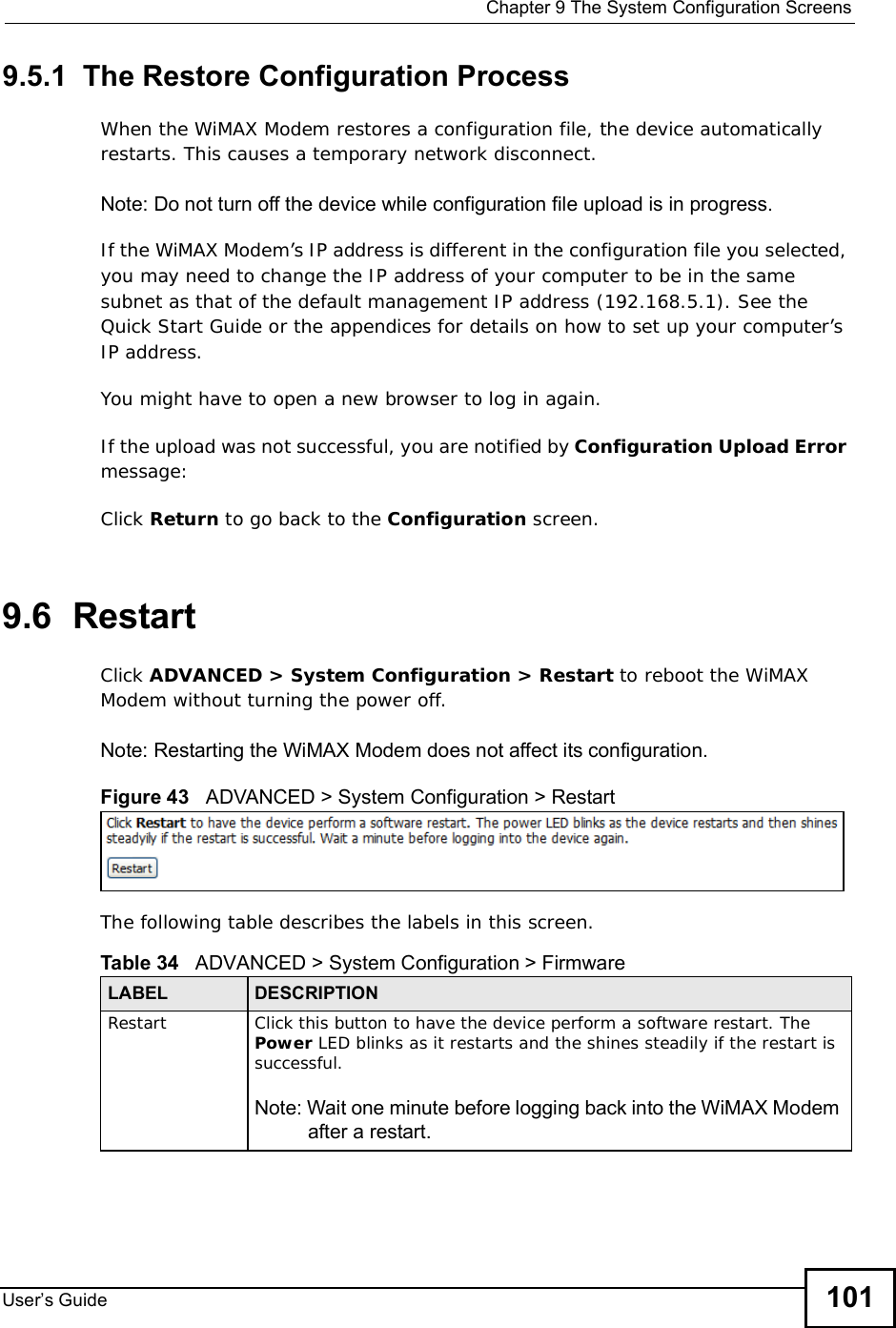 Chapter 9The System Configuration ScreensUser s Guide 1019.5.1  The Restore Configuration ProcessWhen the WiMAX Modem restores a configuration file, the device automatically restarts. This causes a temporary network disconnect. Note: Do not turn off the device while configuration file upload is in progress.If the WiMAX Modem’s IP address is different in the configuration file you selected, you may need to change the IP address of your computer to be in the same subnet as that of the default management IP address (192.168.5.1). See the Quick Start Guide or the appendices for details on how to set up your computer’s IP address.You might have to open a new browser to log in again.If the upload was not successful, you are notified by Configuration Upload Errormessage:Click Return to go back to the Configuration screen.9.6  RestartClick ADVANCED &gt; System Configuration &gt; Restart to reboot the WiMAX Modem without turning the power off.Note: Restarting the WiMAX Modem does not affect its configuration.Figure 43   ADVANCED &gt; System Configuration &gt; RestartThe following table describes the labels in this screen.    Table 34   ADVANCED &gt; System Configuration &gt; FirmwareLABEL DESCRIPTIONRestart Click this button to have the device perform a software restart. The Power LED blinks as it restarts and the shines steadily if the restart is successful.Note: Wait one minute before logging back into the WiMAX Modem after a restart.