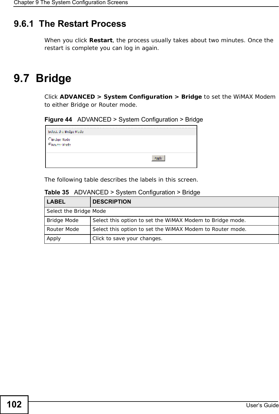 Chapter 9The System Configuration ScreensUser s Guide1029.6.1  The Restart Process When you click Restart, the process usually takes about two minutes. Once the restart is complete you can log in again.9.7  BridgeClick ADVANCED &gt; System Configuration &gt; Bridge to set the WiMAX Modem to either Bridge or Router mode.Figure 44   ADVANCED &gt; System Configuration &gt; BridgeThe following table describes the labels in this screen.    Table 35   ADVANCED &gt; System Configuration &gt; BridgeLABEL DESCRIPTIONSelect the Bridge ModeBridge ModeSelect this option to set the WiMAX Modem to Bridge mode.Router ModeSelect this option to set the WiMAX Modem to Router mode.ApplyClick to save your changes.