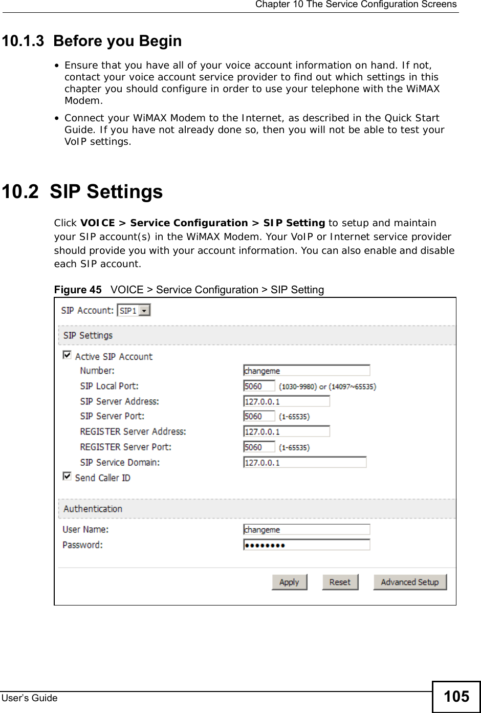  Chapter 10The Service Configuration ScreensUser s Guide 10510.1.3  Before you Begin•Ensure that you have all of your voice account information on hand. If not, contact your voice account service provider to find out which settings in this chapter you should configure in order to use your telephone with the WiMAX Modem.•Connect your WiMAX Modem to the Internet, as described in the Quick Start Guide. If you have not already done so, then you will not be able to test your VoIP settings.10.2  SIP SettingsClick VOICE &gt; Service Configuration &gt; SIP Setting to setup and maintain your SIP account(s) in the WiMAX Modem. Your VoIP or Internet service provider should provide you with your account information. You can also enable and disable each SIP account.Figure 45   VOICE &gt; Service Configuration &gt; SIP Setting