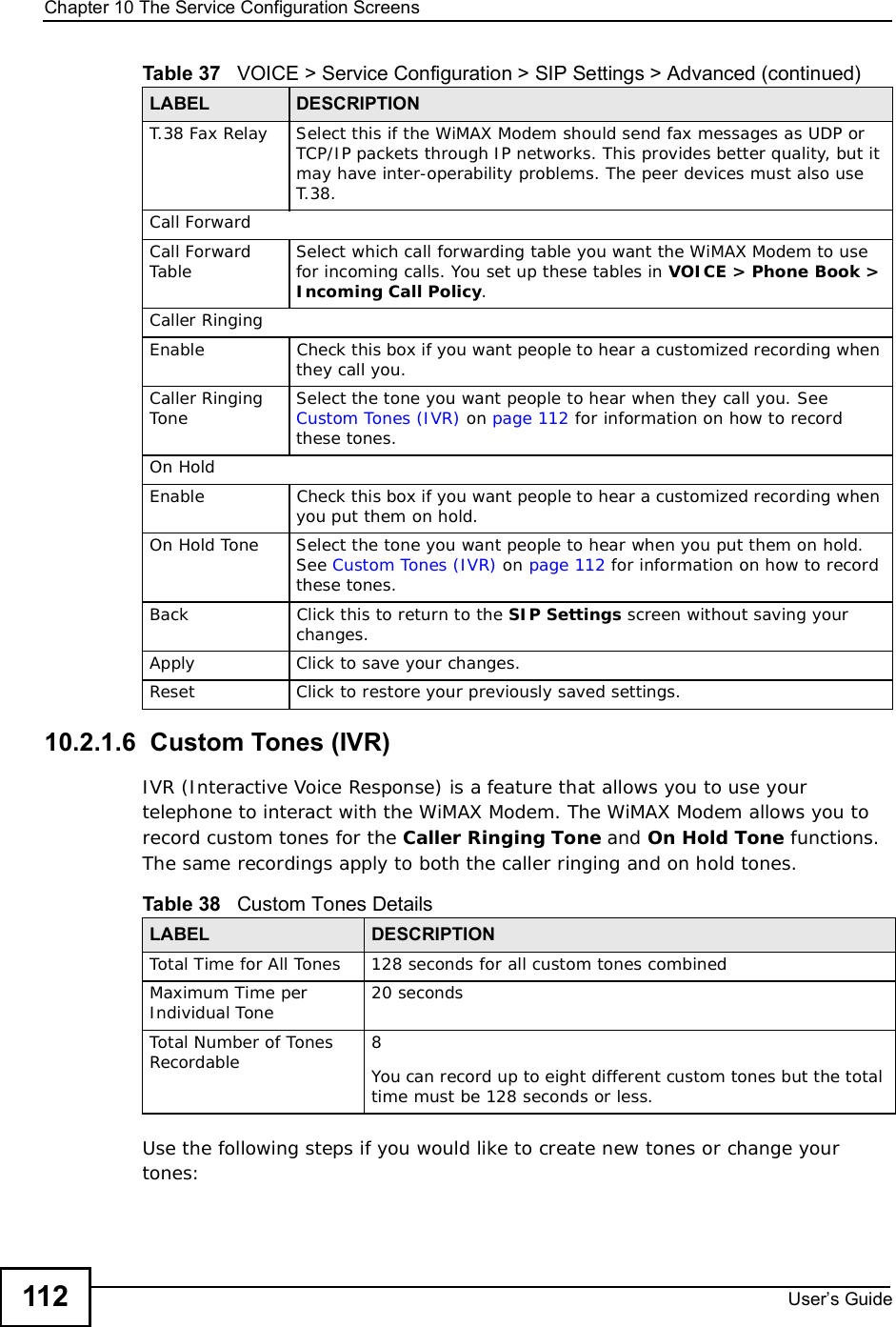 Chapter 10The Service Configuration ScreensUser s Guide11210.2.1.6  Custom Tones (IVR)IVR (Interactive Voice Response) is a feature that allows you to use your telephone to interact with the WiMAX Modem. The WiMAX Modem allows you to record custom tones for the Caller Ringing Tone and On Hold Tone functions. The same recordings apply to both the caller ringing and on hold tones. Use the following steps if you would like to create new tones or change your tones: T.38 Fax RelaySelect this if the WiMAX Modem should send fax messages as UDP or TCP/IP packets through IP networks. This provides better quality, but it may have inter-operability problems. The peer devices must also use T.38.Call ForwardCall Forward Table Select which call forwarding table you want the WiMAX Modem to use for incoming calls. You set up these tables in VOICE &gt; Phone Book &gt; Incoming Call Policy.Caller RingingEnableCheck this box if you want people to hear a customized recording when they call you. Caller Ringing Tone Select the tone you want people to hear when they call you. See Custom Tones (IVR) on page112 for information on how to record these tones.On HoldEnableCheck this box if you want people to hear a customized recording when you put them on hold. On Hold ToneSelect the tone you want people to hear when you put them on hold. See Custom Tones (IVR) on page112 for information on how to record these tones.BackClick this to return to the SIP Settings screen without saving your changes.Apply Click to save your changes.Reset Click to restore your previously saved settings.Table 37   VOICE &gt; Service Configuration &gt; SIP Settings &gt; Advanced (continued)LABEL DESCRIPTIONTable 38   Custom Tones DetailsLABEL DESCRIPTIONTotal Time for All Tones128 seconds for all custom tones combinedMaximum Time per Individual Tone  20 secondsTotal Number of Tones Recordable 8You can record up to eight different custom tones but the total time must be 128 seconds or less. 