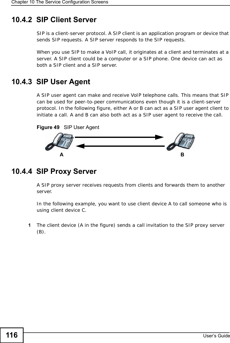 Chapter 10The Service Configuration ScreensUser s Guide11610.4.2  SIP Client ServerSIP is a client-server protocol. A SIP client is an application program or device that sends SIP requests. A SIP server responds to the SIP requests. When you use SIP to make a VoIP call, it originates at a client and terminates at a server. A SIP client could be a computer or a SIP phone. One device can act as both a SIP client and a SIP server. 10.4.3  SIP User Agent A SIP user agent can make and receive VoIP telephone calls. This means that SIP can be used for peer-to-peer communications even though it is a client-server protocol. In the following figure, either A or B can act as a SIP user agent client to initiate a call. A and B can also both act as a SIP user agent to receive the call.Figure 49   SIP User Agent10.4.4  SIP Proxy ServerA SIP proxy server receives requests from clients and forwards them to another server.In the following example, you want to use client device A to call someone who is using client device C. 1The client device (A in the figure) sends a call invitation to the SIP proxy server (B).AB