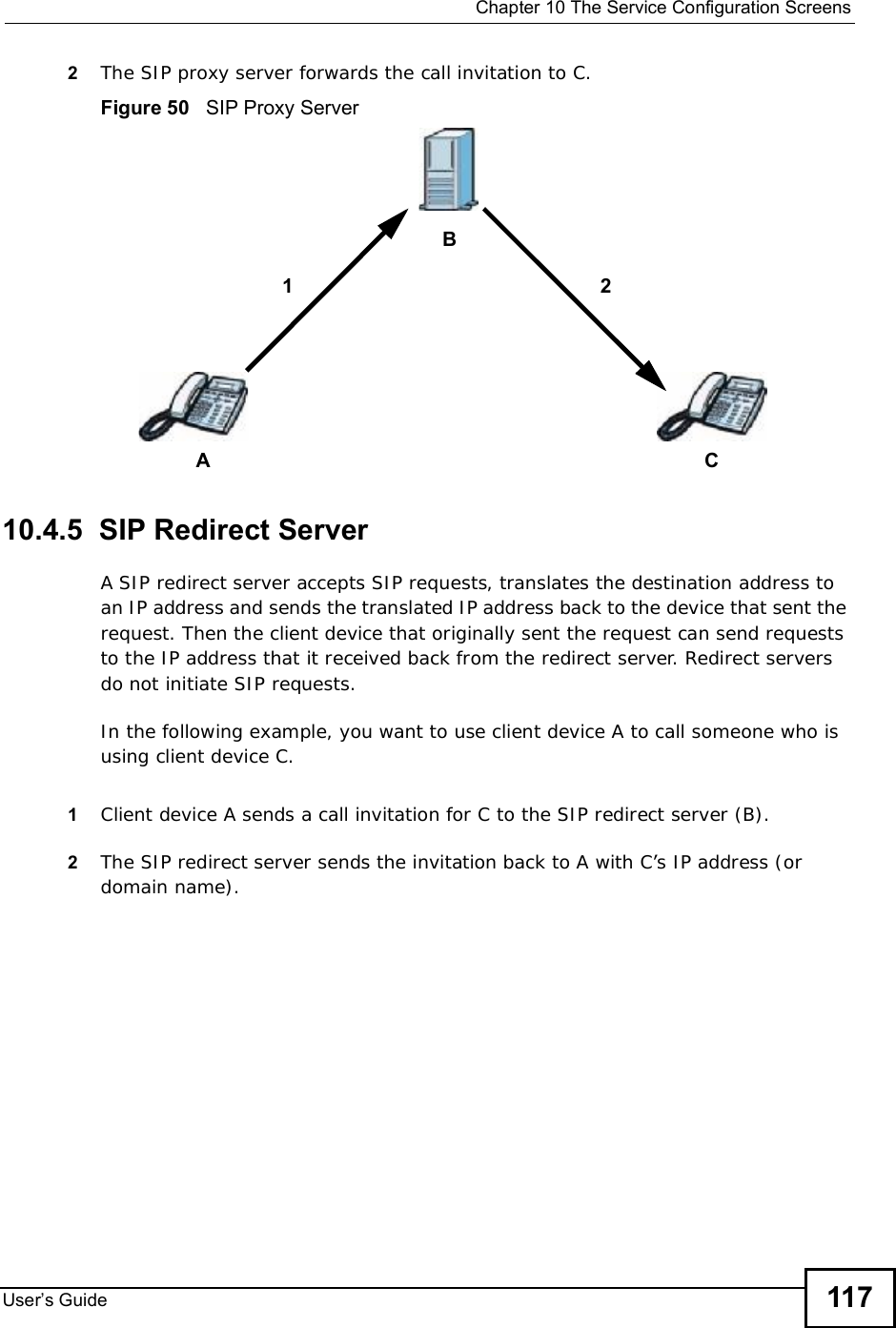  Chapter 10The Service Configuration ScreensUser s Guide 1172The SIP proxy server forwards the call invitation to C.Figure 50   SIP Proxy Server10.4.5  SIP Redirect ServerA SIP redirect server accepts SIP requests, translates the destination address to an IP address and sends the translated IP address back to the device that sent the request. Then the client device that originally sent the request can send requests to the IP address that it received back from the redirect server. Redirect servers do not initiate SIP requests. In the following example, you want to use client device A to call someone who is using client device C. 1Client device A sends a call invitation for C to the SIP redirect server (B).2The SIP redirect server sends the invitation back to A with C’s IP address (or domain name).ACB12