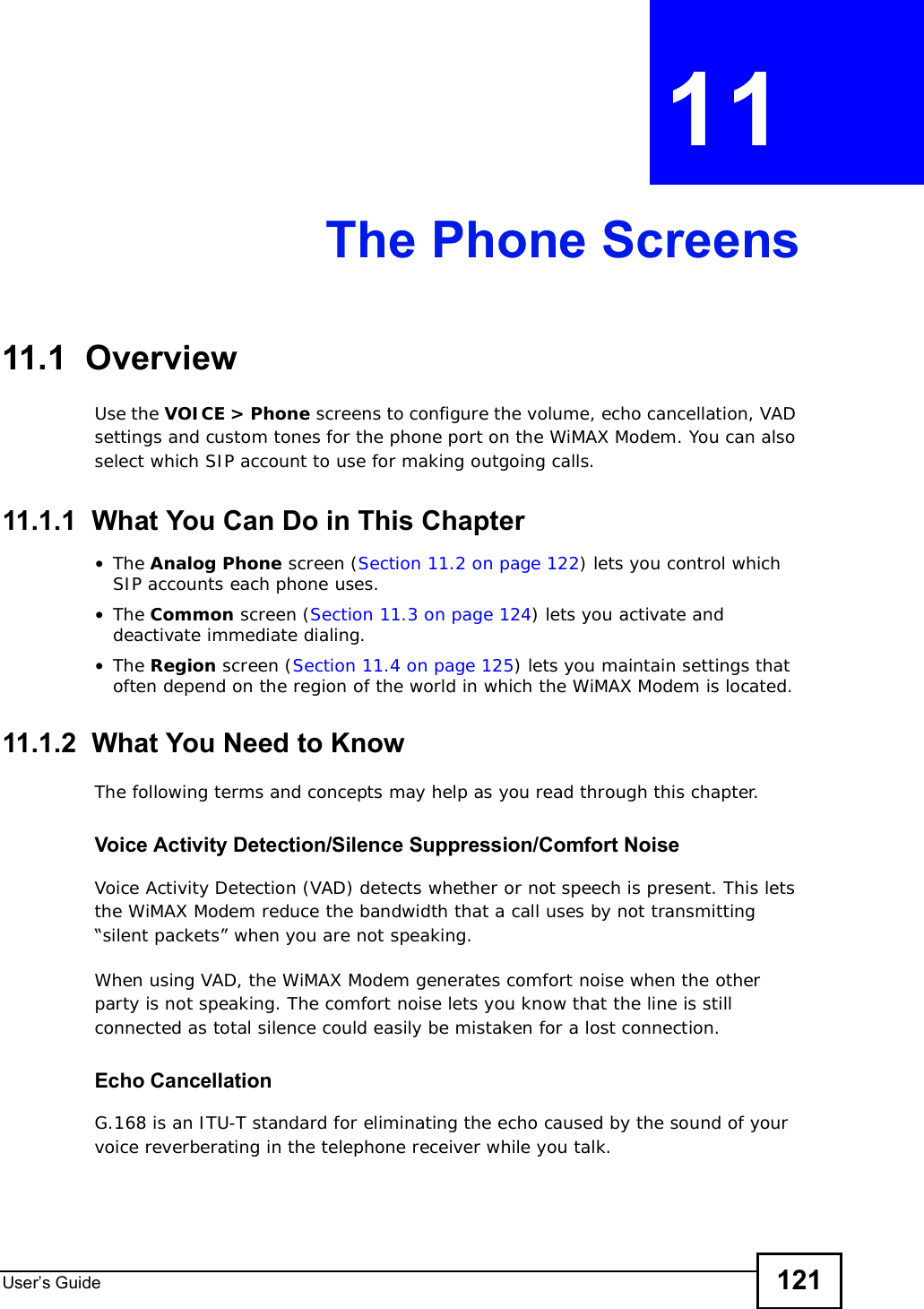 User s Guide 121CHAPTER 11 The Phone Screens11.1  OverviewUse the VOICE &gt; Phone screens to configure the volume, echo cancellation, VAD settings and custom tones for the phone port on the WiMAX Modem. You can also select which SIP account to use for making outgoing calls.11.1.1  What You Can Do in This Chapter•The Analog Phone screen (Section 11.2 on page 122) lets you control which SIP accounts each phone uses.•The Common screen (Section 11.3 on page 124) lets you activate and deactivate immediate dialing.•The Region screen (Section 11.4 on page 125) lets you maintain settings that often depend on the region of the world in which the WiMAX Modem is located.11.1.2  What You Need to KnowThe following terms and concepts may help as you read through this chapter.Voice Activity Detection/Silence Suppression/Comfort NoiseVoice Activity Detection (VAD) detects whether or not speech is present. This lets the WiMAX Modem reduce the bandwidth that a call uses by not transmitting “silent packets” when you are not speaking.When using VAD, the WiMAX Modem generates comfort noise when the other party is not speaking. The comfort noise lets you know that the line is still connected as total silence could easily be mistaken for a lost connection.Echo Cancellation G.168 is an ITU-T standard for eliminating the echo caused by the sound of your voice reverberating in the telephone receiver while you talk.