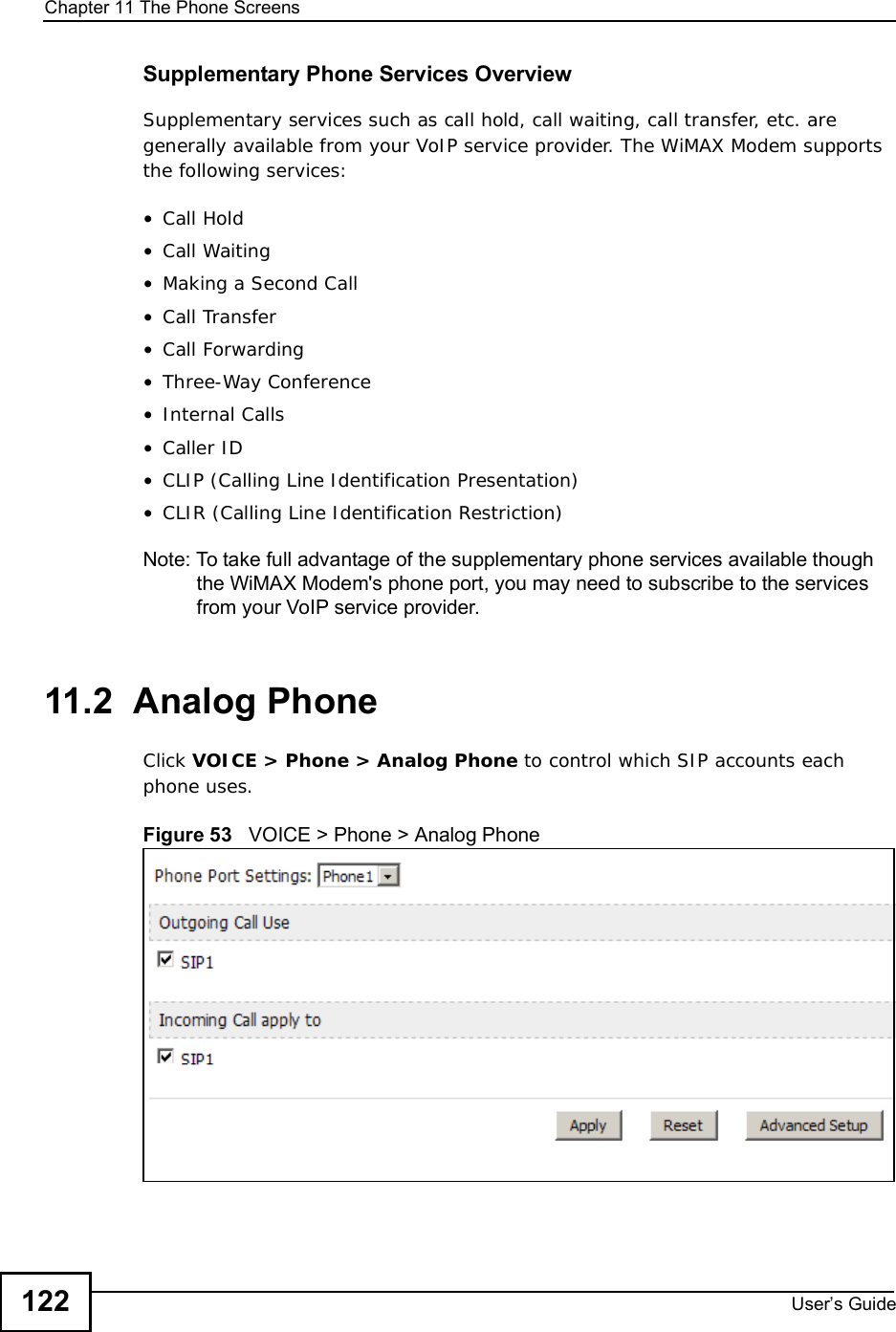 Chapter 11The Phone ScreensUser s Guide122Supplementary Phone Services OverviewSupplementary services such as call hold, call waiting, call transfer, etc. are generally available from your VoIP service provider. The WiMAX Modem supports the following services:•Call Hold•Call Waiting•Making a Second Call•Call Transfer•Call Forwarding•Three-Way Conference•Internal Calls•Caller ID•CLIP (Calling Line Identification Presentation)•CLIR (Calling Line Identification Restriction)Note: To take full advantage of the supplementary phone services available though the WiMAX Modem&apos;s phone port, you may need to subscribe to the services from your VoIP service provider.11.2  Analog PhoneClick VOICE &gt; Phone &gt; Analog Phone to control which SIP accounts each phone uses.Figure 53   VOICE &gt; Phone &gt; Analog Phone